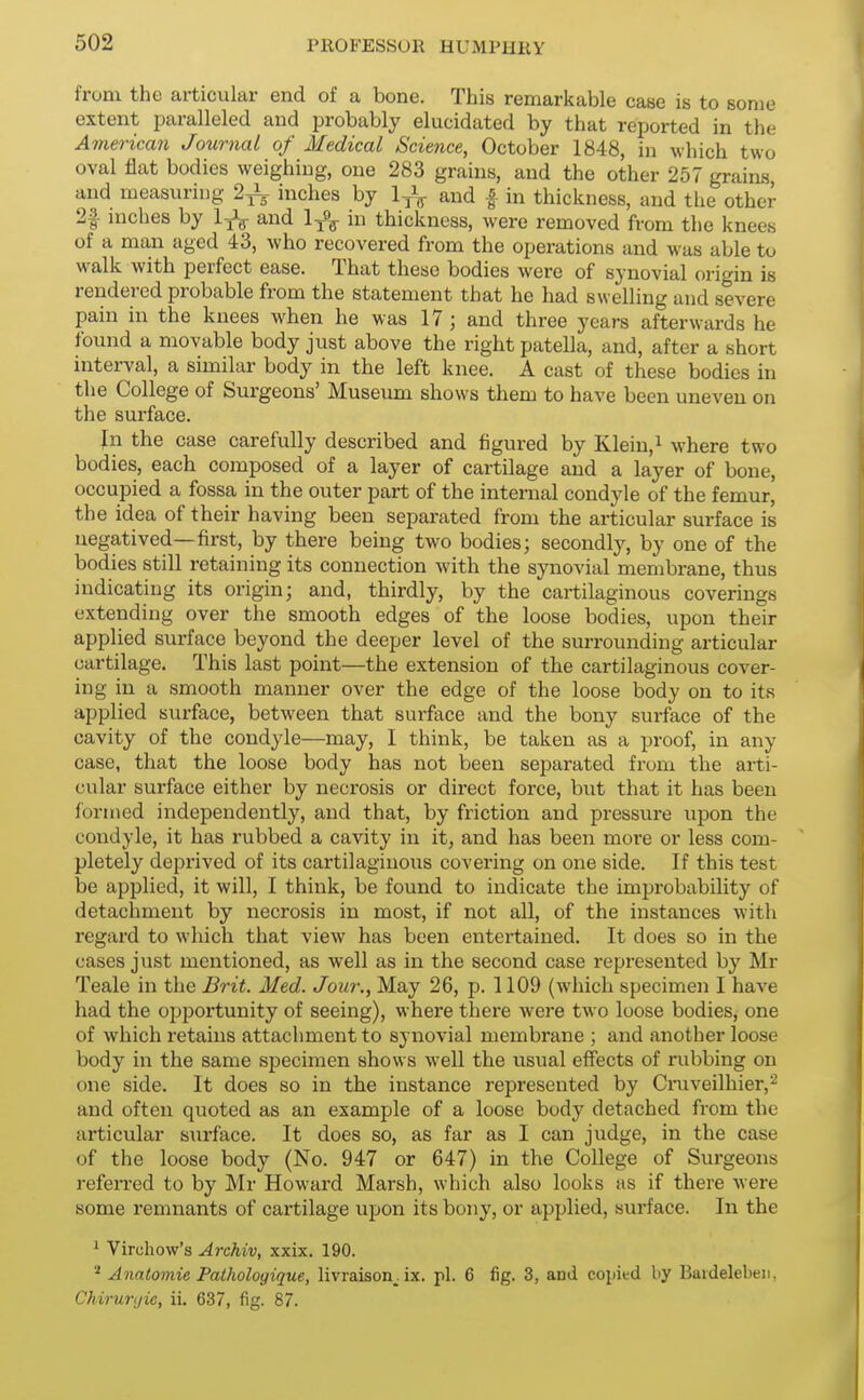 from the articular end of a bone. This remarkable case is to some extent paralleled and probably elucidated by that reported in the American Journal of Medical Science, October 1848, in which two oval flat bodies weighing, one 283 grains, and the other 257 grains, and measuring 2^ inches by 1 yV and | in thickness, and the other 2f niches by and in thickness, were removed from the knees of a man aged 43, who recovered from the operations and was able to walk with perfect ease. That these bodies were of synovial origin is rendered probable from the statement that he had swelling and severe pain in the knees when he was 17 ; and three years afterwards he found a movable body just above the right patella, and, after a short interval, a similar body in the left knee. A cast of these bodies in the College of Surgeons' Museum shows them to have been uneven on the surface. In the case carefully described and figured by Klein,i where two bodies, each composed of a layer of cartilage and a layer of bone, occupied a fossa in the outer part of the internal condyle of the femur, the idea of their having been separated from the articular surface is negatived—first, by there being two bodies; secondly, by one of the bodies still retaining its connection with the synovial membrane, thus indicating its origin; and, thirdly, by the cartilaginous coverings extending over the smooth edges of the loose bodies, upon their applied surface beyond the deeper level of the surrounding articular cartilage. This last point—the extension of the cartilaginous cover- ing in a smooth manner over the edge of the loose body on to its applied surface, between that surface and the bony surface of the cavity of the condyle—may, I think, be taken as a proof, in any case, that the loose body has not been separated from the arti- cular surface either by necrosis or direct force, but that it has been formed independently, and that, by friction and pressure upon the condyle, it has rubbed a cavity in it, and has been more or less com- pletely deprived of its cartilaginous covering on one side. If this test be applied, it will, I think, be found to indicate the improbability of detachment by necrosis in most, if not all, of the instances with regard to which that view has been entertained. It does so in the cases just mentioned, as well as in the second case represented by Mr Teale in the Brit. Med. Jour,, May 26, p. 1109 (which specimen I have had the opportunity of seeing), where there were two loose bodies, one of which retains attachment to synovial membrane ; and another loose body in the same specimen shows well the usual effects of rubbing on one side. It does so in the instance represented by Cruveilhier,^ and often quoted as an example of a loose body detached from the articular surface. It does so, as far as I can judge, in the case of the loose body (No. 947 or 647) in the College of Surgeons refei-red to by Mr Howard Marsh, which also looks as if there were some remnants of cartilage upon its bony, or applied, surface. In the ' Virchow's Archiv, xxix. 190. '•' Anatomie Pathologique, livraison_. ix. pi. 6 fig. 3, and coiiitd by Baidelebeii, Chirunjie, ii. 637, fig. 87.