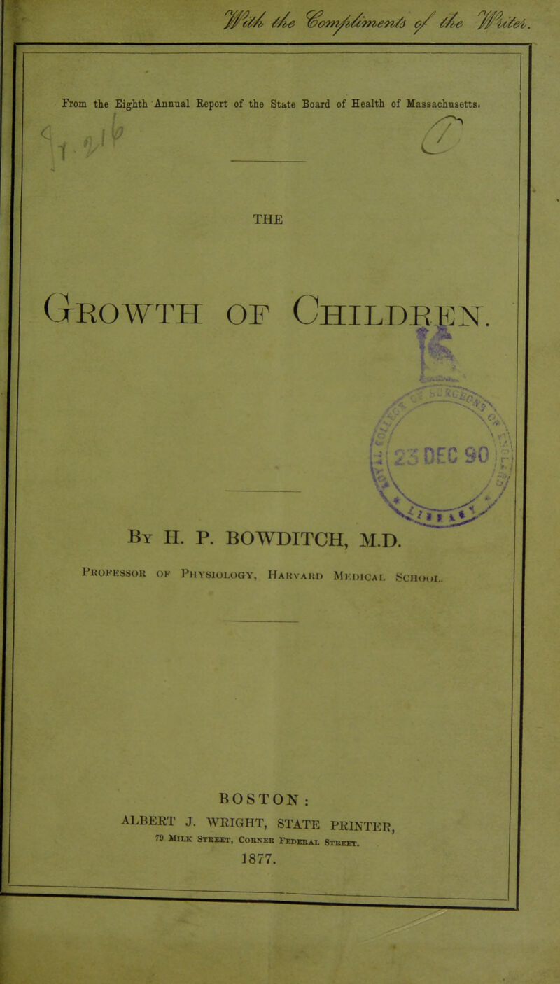 From the Eighth Annual Report of the State Board of Health of Massachusetts. / / THE Growth of Children. •^FC 90 By H. p. BOWDITCH, M.D. Pkokkssok ok Physiology, Hahvaud Mkdical School. BOSTON: ALBERT J. WRIGHT, STATE PRINTER, 79 Milk Steebt, Coeneb Fedeeal Steeet. 1877.