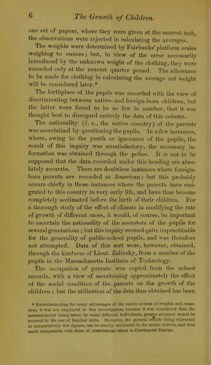 one set of papers, where they were given at the nearest inch, the observations were rejected in calculating the averages. The weights were determined by Fairbanks' platform scales weighing to ounces; but, in view of the error necessarily introduced by the unknown weight of the clothing, they were recorded only at the nearest quarter pound. The allowance to be made for clothing in calculating the average net weight will be considered later.* The birthplace of the pupils was recorded with the view of discriminating between native- and foreign-born children, but the latter were found to be so few in number, that it was thought best to disregard entirely the data of this column. The nationality {i. e., the native country) of the parents was ascertained by questioning the pupils. In a few instances, where, owing to the youth or ignorance of the pupils, the result of this inquiry was unsatisfactory, the necessary in- formation was obtained through the police. It is not to be supposed that the data recorded under this heading are abso- lutely accurate. There are doubtless instances where foreign- born parents are recorded as American; but this probably occurs chiefly in those instances where the parents have emi- grated to this country in very early life, and have thus become completely acclimated before the birth of their children. For a thorough study of the effect of climate in modifying the rate of growth of different races, it would, of course, be important to ascertain the nationality of the ancestors of the pupils for several generations ; but this inquiry seemed quite impracticable for the generality of public-school pupils, and was therefore not attempted. Data of this sort were, however, obtained, through the kindness of Lieut. Zalinsky, from a number of the pupils in the Massachusetts Institute of Technology. The occupation of parents was copied from the school records, with a view of ascertaining approximately the effect of the social condition of the parents on the growth of the children ; but the utilization of the data thus obtained has been * Notwithstanding the many advantages of the metric system of weights and meas- ures, it was not employed in this investigation, because it was considered that, the measurements being taken by many different individuals, greater accuracy would be secured by the use of familiar units. Moreover, the general results being expressed in comparatively few figures, can be readily calculated in the meti-ic system, and thus made comparable with those of observations taken in Continental Europe.