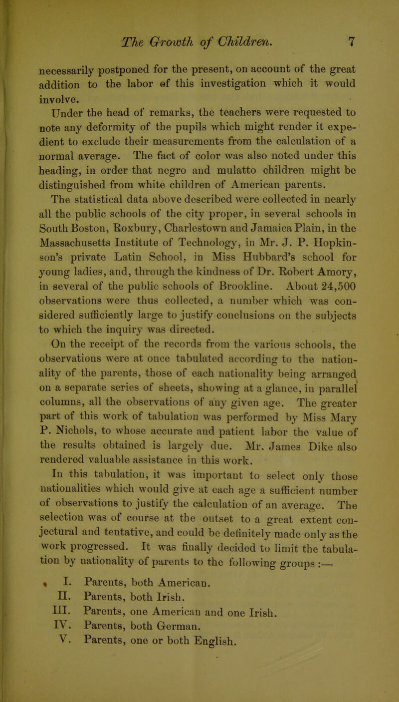 necessarily postponed for the present, on account of the great addition to the labor of this investigation which it would involve. Under the head of remarks, the teachers were requested to note any deformity of the pupils which might render it expe- dient to exclude their measurements from the calculation of a normal average. The fact of color was also noted under this heading, in order that negro and mulatto children might be distinguished from white children of American parents. The statistical data above described were collected in nearly all the public schools of the city proper, in several schools in South Boston, Koxbury, Charlestown and Jamaica Plain, in the Massachusetts Institute of Technology, in Mr. J. P. Hopkin- son's private Latin School, in Miss Hubbard's school for young ladies, and, through the kindness of Dr. Robert Amory, in several of the public schools of Brookline. About 24,500 observations were thus collected, a number which was con- sidered sufficiently large to justify conclusions on the subjects to which the inquiry was directed. On the receipt of the records from the various schools, the observations were at once tabulated according to the nation- ality of the parents, those of each nationality being arranged on a separate series of sheets, showing at a glance, in parallel columns, all the observations of any given age. The greater part of this work of tabulation was performed by Miss Mary P. Nichols, to whose accurate and patient labor the value of the results obtained is largely due. Mr. James Dike also rendered valuable assistance in this work. In this tabulationj it was important to select only those nationalities which would give at each age a sufficient number of observations to justify the calculation of an average. The selection was of course at the outset to a great extent con- jectural and tentative, and could be definitely made only as the work progressed. It was finally decided to limit the tabula- tion by nationality of parents to the following groups : « I. Parents, both American. II. Parents, both Irish. III. Parents, one American and one Irish. IV. Parents, both German. V. Parents, one or both English.