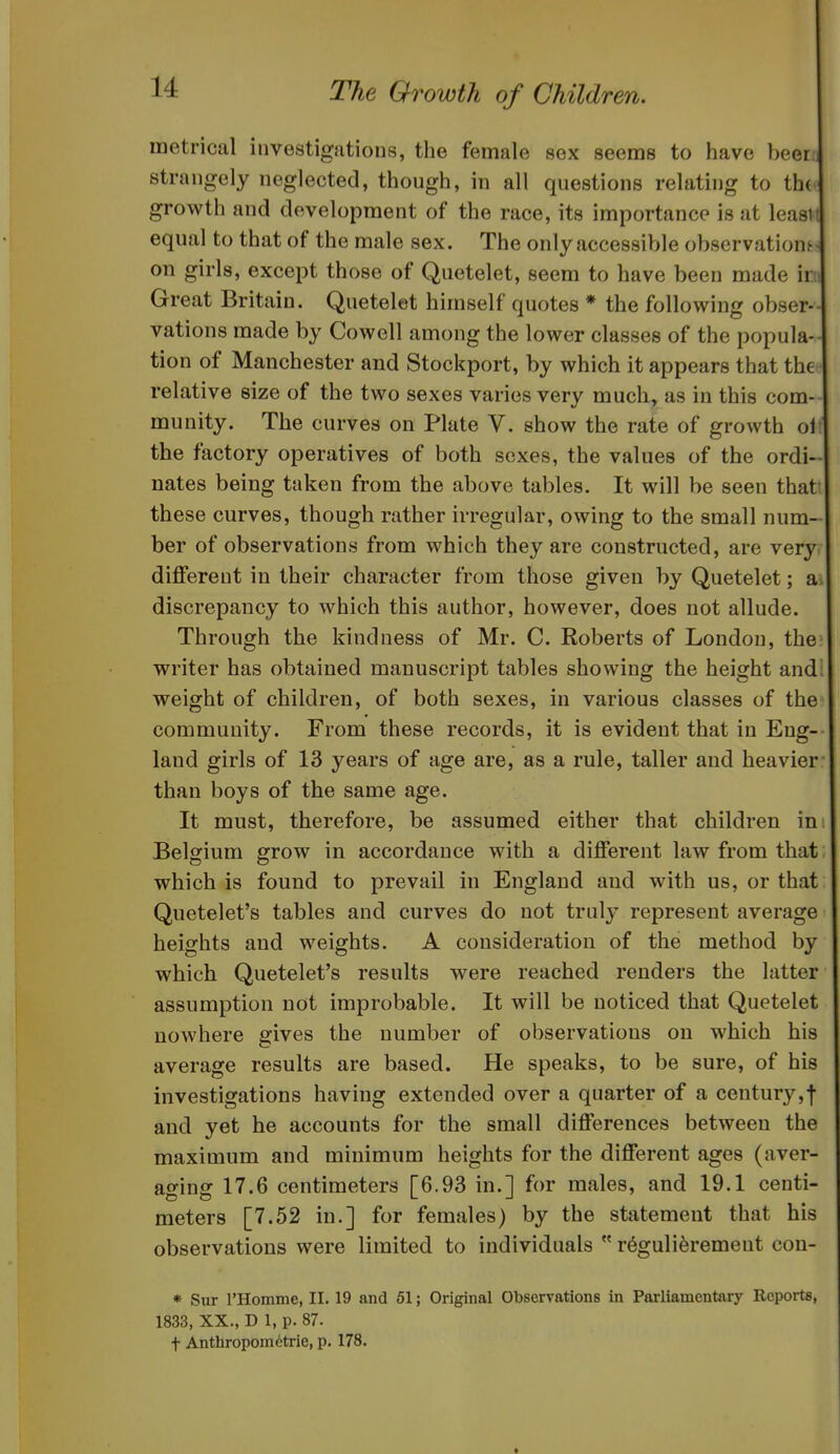 metrical investigations, the female sex seems to have beer strangely neglected, though, in all questions relating to th( growth and development of the race, its importance is at least equal to that of the male sex. The only accessible obscrvationf; on girls, except those of Quetelet, seem to have been made ir: Great Britain. Quetelet himself quotes * the following obser- vations made by Cowell among the lower classes of the popula- tion of Manchester and Stockport, by which it appears that the relative size of the two sexes varies very much, as in this com- munity. The curves on Plate V. show the rate of growth oi the factory operatives of both sexes, the values of the ordi- nates being taken from the above tables. It will be seen that these curves, though rather irregular, owing to the small num- ber of observations from which they are constructed, are very different in their character from those given by Quetelet; a discrepancy to which this author, however, does not allude. Through the kindness of Mr. C. Roberts of London, the writer has obtained manuscript tables showing the height and weight of children, of both sexes, in various classes of the community. From these records, it is evident that in Eng- land girls of 13 years of age are, as a rule, taller and heavier than boys of the same age. It must, therefore, be assumed either that children in Belgium grow in accordance with a different law from that which is found to prevail in England and with us, or that Quetelet's tables and curves do not truly represent average heights and weights. A consideration of the method by which Quetelet's results were reached renders the latter assumption not improbable. It will be noticed that Quetelet nowhere gives the number of observations on which his average results are based. He speaks, to be sure, of his investigations having extended over a quarter of a century,f and yet he accounts for the small differences between the maximum and minimum heights for the different ages (aver- ao-inff 17.6 centimeters [6.93 in.l for males, and 19.1 centi- meters [7.52 in.] for females) by the statement that his observations were limited to individuals  r^guli^remeut cou- * Sur I'Homme, II. 19 and 51; Original Observations in Parliamentary Reports, 1833, XX., D 1, p. 87. t Anthropometric, p. 178.