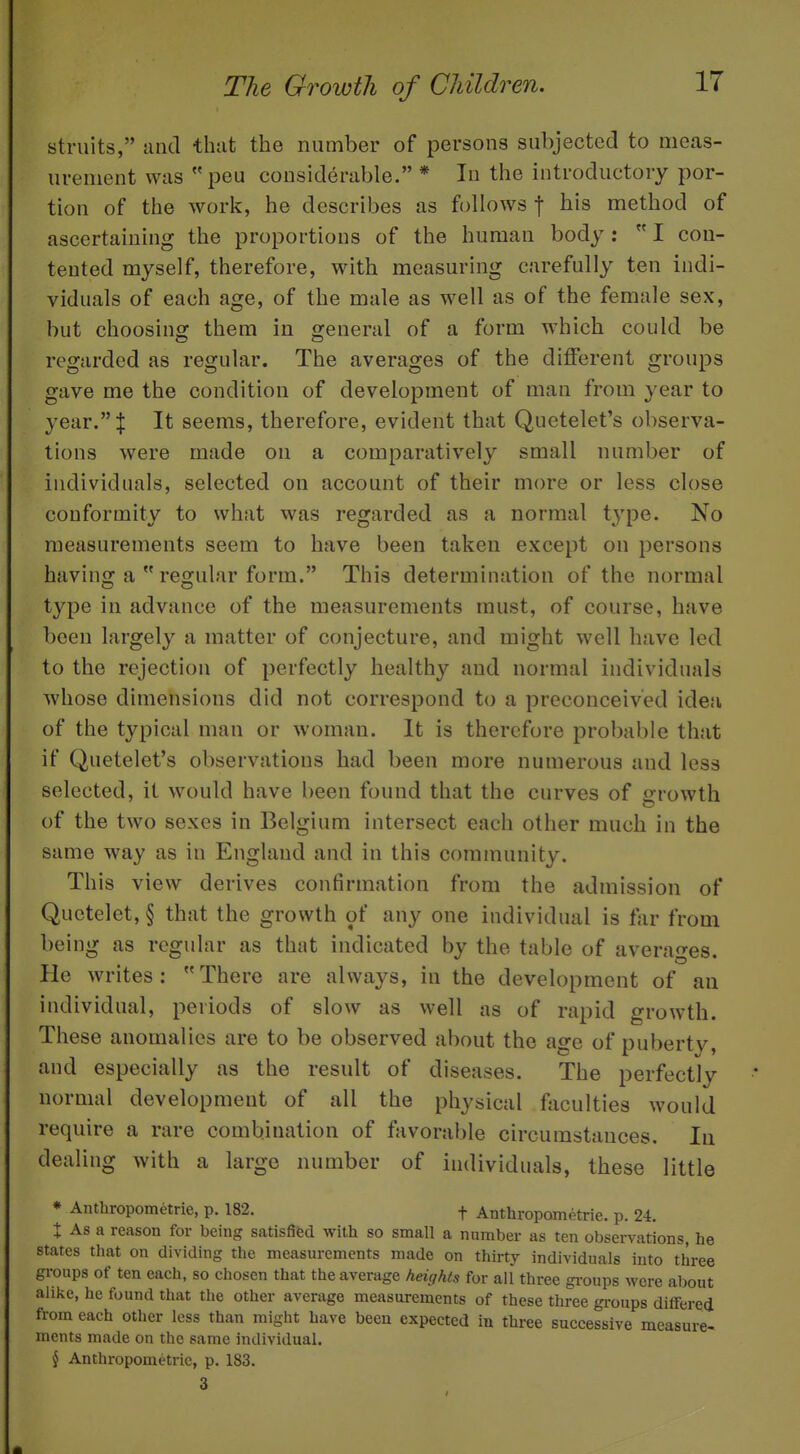 struits, unci that the number of persons subjected to meas- urement was peu considerable. * In the introductory por- tion of the work, he describes as follows f his method of ascertaining the proportions of the human body :  I con- tented myself, therefore, with measuring carefully ten indi- viduals of each age, of the male as well as of the female sex, but choosing them in general of a form which could be regarded as regular. The averages of the different groups gave me the condition of development of man from year to year. I It seems, therefore, evident that Quetelet's observa- tions were made on a comparatively small number of individuals, selected on account of their more or less close conformity to what was regarded as a normal t3'pe. No measurements seem to have been taken except on persons having a  regular form. This determination of the normal type in advance of the measurements must, of course, have been largely a matter of conjecture, and might well have led to the rejection of perfectly healthy and normal individuals whose dimensions did not correspond to a preconceived idea of the typical man or woman. It is therefore probable that if Quetelet's observations had been more numerous and less selected, it would have been found that the curves of growth of the two sexes in Belgium intersect each other much in the same way as in England and in this community. This view derives confirmation from the admission of Quctelet, § that the growth of any one individual is far from being as regular as that indicated by the table of averages. He writes: There are always, in the development of an individual, periods of slow as well as of rapid growth. These anomalies are to be observed about the age of puberty, and especially as the result of diseases. The perfectly normal development of all the physical faculties would require a rare combination of favorable circumstances. In dealing with a large number of individuals, these little * Anthropometric, p. 182. f Anthropometrie. p. 24. J As a reason for being satisfifed with so small a number as ten observations, he states that on dividing the measurements made on thirty individuals into three groups of ten each, so chosen that the average heights for all three gi-oups were about alike, he found that the other average measurements of these three groups diflfered from each other less than might have been expected in three successive measure- ments made on the same individual, { Anthropometrie, p. 183. 3