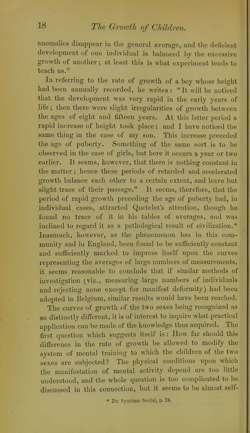 tmomiilics disappear in the general average, and the deficient development of one individual is balanced by the excessive growth of another; at least this is what experiment tends to teach us. In referring to the rate of growth of a boy whose height had been annually recorded, he writes: It will be noticed that the development was very rapid in the early years of life ; then there were slight irregularities of growth between the ages of eight and fifteen years. At this latter period a rapid increase of height took place; and I have noticed the same thing in the case of my son. This increase preceded the age of puberty. Something of the same sort is to be observed in the case of girls, but here it occurs a year or two earlier. It seems, however, that there is nothing constant in the matter; hence these periods of retarded and accelerated growth balance each other to a certain extent, and leave but slight trace of their passage. It seems, therefore, that the period of rapid growth preceding the age of puberty had, in individual cases, attracted Quetelet's attention, though he found no trace of it in his tables of averages, and was inclined to regard it as a pathological result of civilization.* Inasmuch, however, as the phenomenon has in this com- munity and in England, been found to be sufficiently constant and sufficiently marked to impress itself upon the curves representing the averages of large numbers of measurements, it seems reasonable to conclude that if similar methods of investigation (viz., measuring large numbers of individuals and rejecting none except for manifest deformity) had been adopted in Belgium, similar results would have been reached. The curves of growth of the two sexes being recognized as so distinctly different, it is of interest to inquire what practical application can be made of the knowledge thus acquired. The first question which suggests itself is : How far should this difference in the rate of growth be allowed to modify the system of mental training to which the children of the two sexes are subjected? The physical conditions upon which the manifestation of mental activity depend are too little understood, and the whole question is too complicated to be discussed in this connection, but it seems to be almost self- * Du Systdme Social, p. 24.