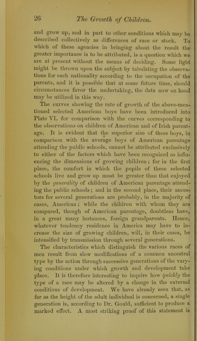 and grow up, and in part to other conditions which may be described collectively as differences of race or stock. To which of these agencies in bringing about the result the greater importance is to be attril)uted, is a question which we are at present without the means of deciding. Some light might be thrown upon the subject by tabulating the observa- tions for each nationality according to the occupation of the parents, and it is possible that at some future time, should circumstances favor the undertaking, the data now on hand may be utilized in this way. The curves showing the rate of growth of the above-men- tioned selected American boys have been introduced into Plate VI. for comparison with the curves corresponding to the observations on children of American and of Irish parent- age. It is evident that the superior size of these boys, in comparison with the average boys of American parentage attending the public schools, cannot be attributed exclusively to either of the factors which have been recognized as influ- encing the dimensions of growing children ; for in the first place, the comfort in which the pupils of these selected schools live and grow up must be greater than that enjoyed by the generality of children of American parentage attend- ing the public schools; and in the second place, their ances- tors for several generations are probably, in the majority of cases, American; while the children with whom they are compared, though of American parentage, doubtless have, in a great many instances, foreign grandparents. Hence, whatever tendency residence in America may have to in- crease the size of growing children, will, in their cases, be intensified b}' transmission through several generations. The characteristics which distinguish the various races of men result from slow modifications of a common ancestral type by the action through successive generations of the vary- ing conditions under which growth and development take place. It is therefore interesting to inquire how quickly the type of a race may be altered by a change in the external conditions of development. We have already seen that, as far as the height of the adult individual is concerned, a single generation is, according to Dr. Gould, sufficient to produce a marked effect. A most striking proof of this statement is