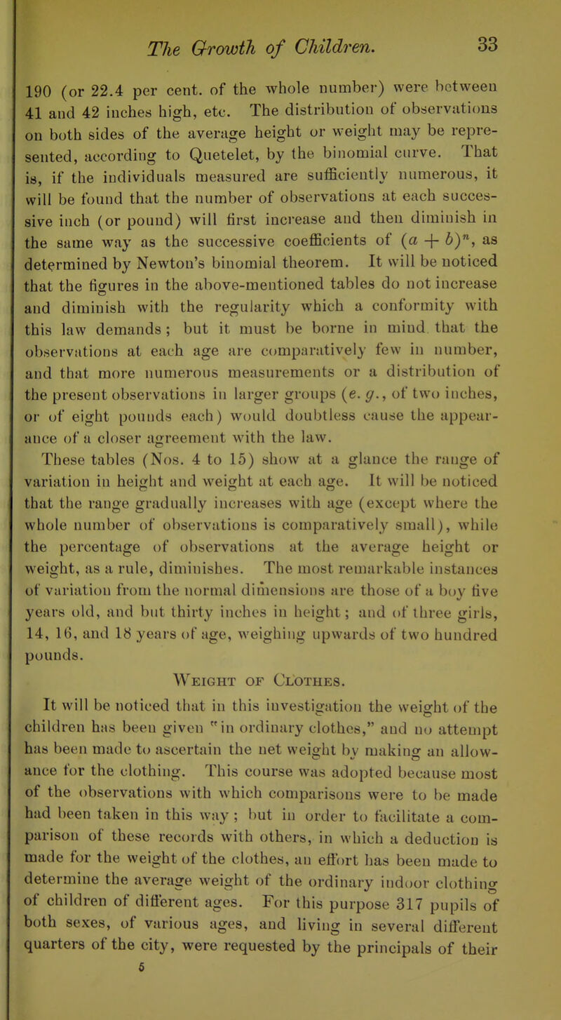 190 (or 22.4 per cent, of the whole number) were between 41 and 42 inches high, etc. The distribution of observations on both sides of the average height or weight may be repre- sented, according to Quetelet, by the binomial curve. That is, if the individuals measured are sufficiently numerous, it will be found that the number of observations at each succes- sive inch (or pound) will first increase and then diminish in the same way as the successive coefficients of {a -\- 6), as determined by Newton's binomial theorem. It will be noticed that the fiorures in the above-mentioned tables do not increase and diminish with the regularity which a conformity with this law demands ; but it must be borne in mind that the observations at each age are comparatively few in number, and that more numerous measurements or a distribution of the present observations in larger groups (e. of two inches, or of eight pounds each) would doubtless cause the appear- ance of a closer agreement with the law. These tables (Nos. 4 to 15) show at a glance the range of variation in height and weight at each age. It will be noticed that the range gradually increases with age (except where the whole number of observations is comparatively small), while the percentage of observations at the average height or weight, as a rule, diminishes. The most remarkable instances of variation from the normal dimensions are those of a boy five years old, and but thirty inches in height; and of three girls, 14, 16, and 18 years of age, weighing upwards of two hundred pounds. Weight of Clothes. It will be noticed that in this investigation the weight of the children has been given in ordinary clothes, and no attempt has been made to ascertain the net weight by making an allow- ance for the clothing. This course was adopted because most of the observations with which comparisons were to be made had been taken in this way; but in order to facilitate a com- parison of these records with others, in which a deduction is made for the weight of the clothes, an efl'ort has been made to determine the average weight of the ordinary indoor clothing of children of diflerent ages. For this purpose 317 pupils of both sexes, of various ages, and living in several diiferent quarters of the city, were requested by the principals of their 5