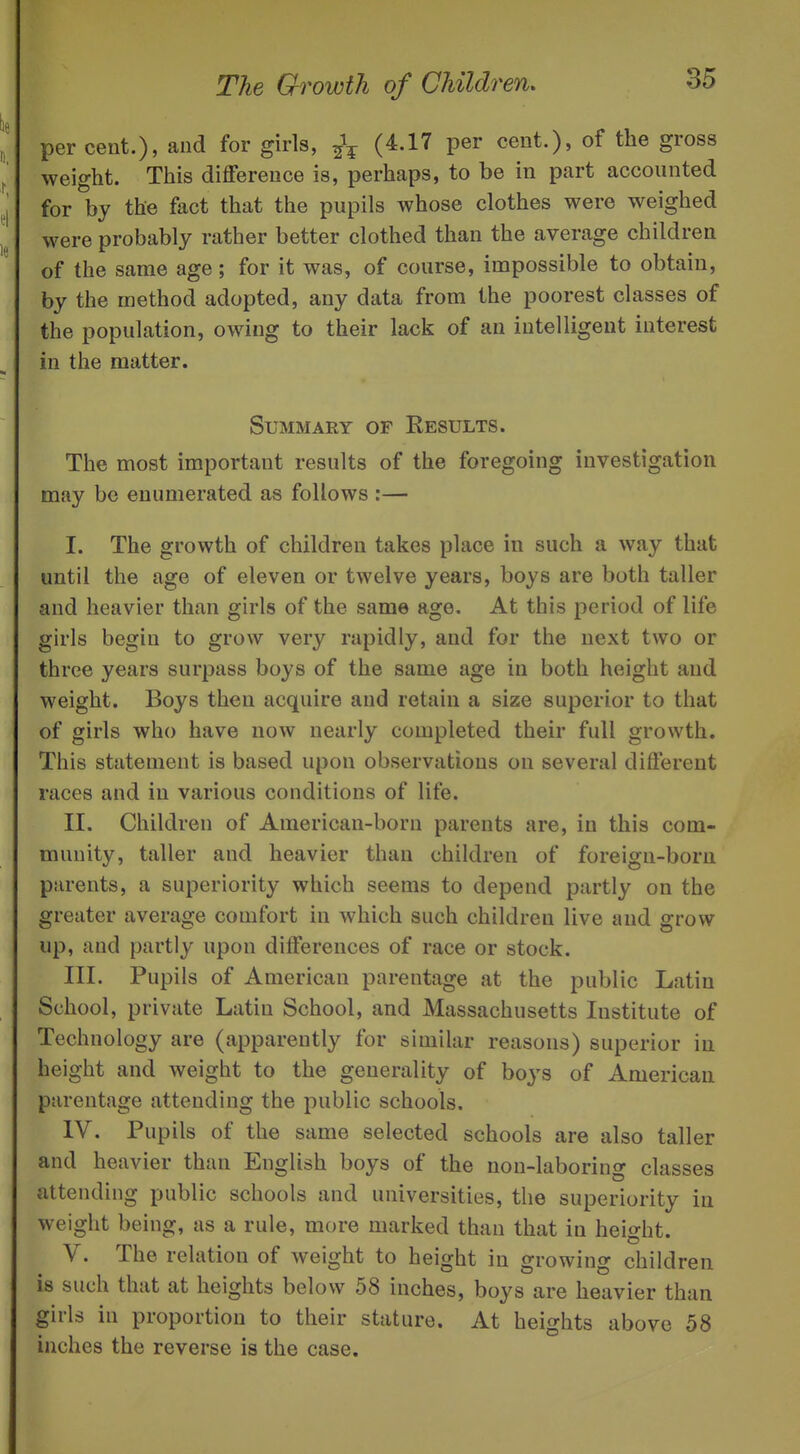 percent.), and for girls, {^'^'^ P^^ cent.), of the gross weight. This difference is, perhaps, to be in part accounted for by the fact that the pupils whose clothes were weighed were probably rather better clothed than the average children of the same age; for it was, of course, impossible to obtain, by the method adopted, any data from the poorest classes of the population, owing to their lack of an intelligent interest in the matter. Summary of Results. The most important results of the foregoing investigation may be enumerated as follows :— I. The growth of children takes place in such a way that until the age of eleven or twelve years, boys are both taller and heavier than girls of the same age. At this period of life girls begin to grow very rapidly, and for the next two or three years surpass boys of the same age in both height and weight. Boys then acquire and retain a size superior to that of girls who have now nearly completed their full growth. This statement is based upon observations on several different races and in various conditions of life. II. Children of American-born parents are, in this com- munity, taller and heavier than children of foreign-born parents, a superiority which seems to depend partly on the greater average comfort in which such children live and grow up, and partly upon differences of race or stock. III. Pupils of American parentage at the public Latin School, private Latin School, and Massachusetts Institute of Technology are (apparently for similar reasons) superior in height and weight to the generality of boys of American parentage attending the public schools. IV. Pupils of the same selected schools are also taller and heavier than English boys of the non-laboring classes attending public schools and universities, the superiority in weight being, as a rule, more marked than that in height. V. The relation of weight to height in growing children is such that at heights below 58 inches, boys are heavier than girls in proportion to their stature. At heights above 58 inches the reverse is the case.