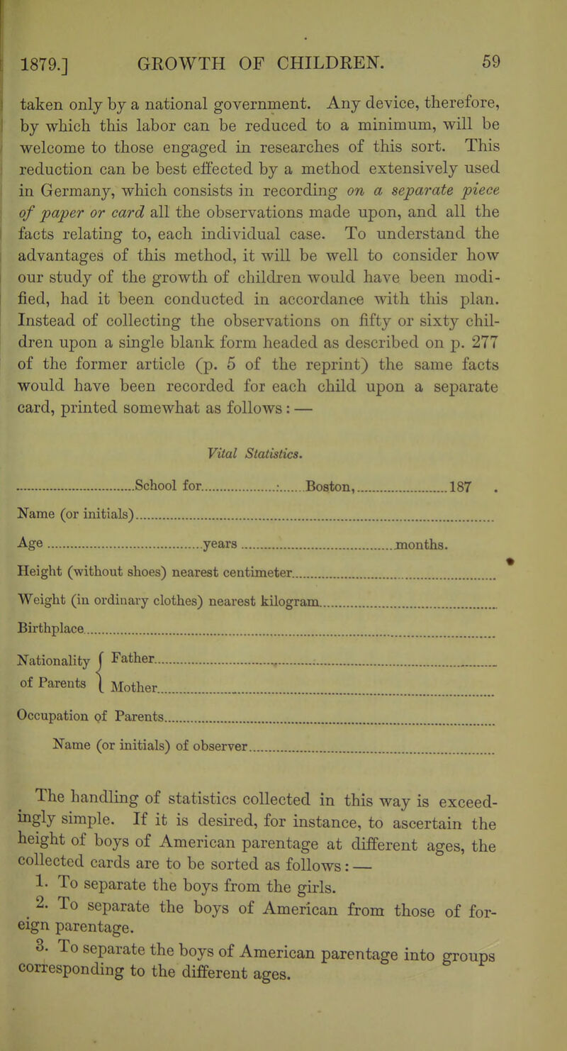taken only by a national government. Any device, therefore, by which this labor can be reduced to a minimum, will be welcome to those engaged in researches of this sort. This reduction can be best effected by a method extensively used in Germany, which consists in recording on a separate piece of paper or card all the observations made upon, and all the facts relating to, each individual case. To understand the advantages of this method, it will be well to consider how our study of the growth of children would have been modi- fied, had it been conducted in accordance with this plan. Instead of collecting the observations on fifty or sixty chil- dren upon a single blank form headed as described on p. 277 of the former article (p. 5 of the reprint) the same facts would have been recorded for each child upon a separate card, printed somewhat as follows: — Vital Statistics. School for. ; Boston, 187 Name (or initials) Age years months. Height (without shoes) nearest centimeter Weight (in ordinary clothes) nearest kilogram Birthplace Nationality f Father , of Parents \ Mother Occupation Qf Parents Name (or initials) of observer The handling of statistics collected in this way is exceed- ingly simple. If it is desired, for instance, to ascertain the height of boys of American parentage at different ages, the collected cards are to be sorted as follows: — 1- To separate the boys from the girls. 2. To separate the boys of American from those of for- eign parentage. 3. To separate the boys of American parentage into groups corresponding to the different ages.