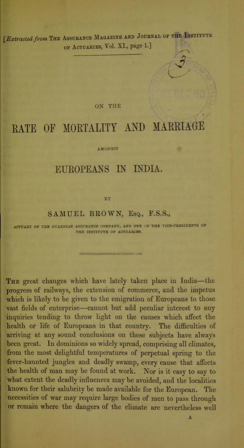 \_Extracted from The Assurance Magazine and Journal op the Institute OF Actuaries, Vol. XI., page 1.] ON THE EATE OF MOETALITY AND MARRIAGE AMOKQST EUKOPEANS IN INDIA. BY SAMUEL BROWN, Esq., F.S.S., AOrnARY OP THB GDABDIAN AS8URANCB COMPANY, AND ONK ;>P THB VIOB-PEBSIDBNTS OF THB IN8TITUTB OF ACTUAEIBS. The great changes which have lately taken place in India—the progress of railways, the extension of commerce, and the impetus which is likely to be given to the emigration of Europeans to those vast fields of enterprise—cannot but add peculiar interest to any inquiries tending to throw light on the causes which affect the health or life of Europeans in that country. The difficulties of arriving at any sound conclusions on these subjects have always been great. In dominions so widely spread, comprising all climates, from the most delightful temperatures of perpetual spring to the fever-haunted jungles and deadly swamp, every cause that affects the health of man may be found at work. Nor is it easy to say to what extent the deadly influences may be avoided, and the localities known for their salubrity be made available for the European. The necessities of war may require large bodies of men to pass through or remain where the dangers of the climate are nevertheless well A