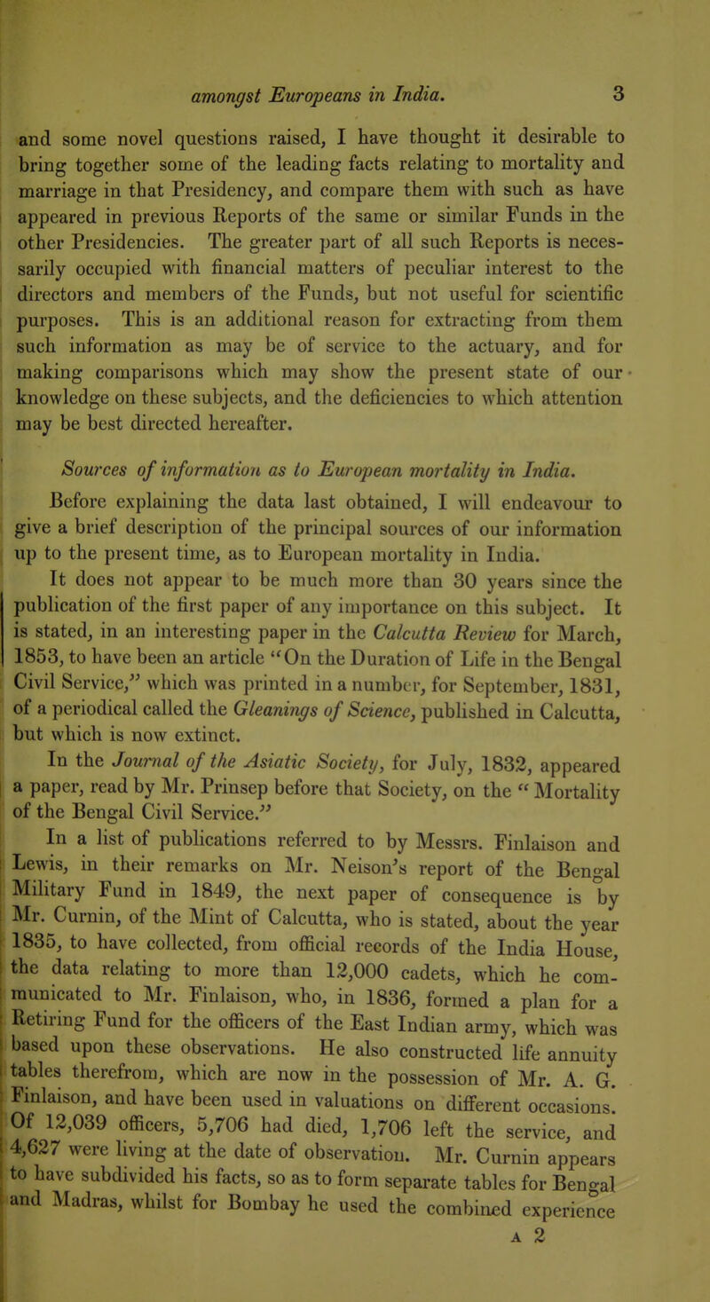 and some novel questions raised, I have thought it desirable to bring together some of the leading facts relating to mortality and marriage in that Presidency, and compare them with such as have appeared in previous Reports of the same or similar Funds in the other Presidencies. The greater part of all such Reports is neces- sarily occupied with financial matters of peculiar interest to the directors and members of the Funds, but not useful for scientific purposes. This is an additional reason for extracting from them such information as may be of service to the actuary, and for making comparisons which may show the present state of our knowledge on these subjects, and the deficiencies to which attention may be best directed hereafter. Sources of information as to European mortality in India. Before explaining the data last obtained, I will endeavour to give a brief description of the principal sources of our information up to the present time, as to European mortality in India. It does not appear to be much more than 30 years since the publication of the first paper of any importance on this subject. It is stated, in an interesting paper in the Calcutta Review for March, 1853, to have been an article On the Duration of Life in the Bengal [ Civil Service, which was printed in a number, for September, 1831, of a periodical called the Gleanings of Science, pubHshed in Calcutta, but which is now extinct. In the Jow-nal of the Asiatic Society, for July, 1832, appeared t a paper, read by Mr. Prinsep before that Society, on the  Mortality of the Bengal Civil Service. In a list of publications referred to by Messrs. Finlaison and Lewis, in their remarks on Mr. Neison's report of the Ben'>-al Military Fund in 1849, the next paper of consequence is by i Mr. Curnin, of the Mint of Calcutta, who is stated, about the year ■ 1835, to have collected, from official records of the India House, I the data relating to more than 12,000 cadets, which he com- I raunicated to Mr. Finlaison, who, in 1836, formed a plan for a ; Retiring Fund for the officers of the East Indian army, which was ! based upon these observations. He also constructed life annuity i tables therefrom, which are now in the possession of Mr. A. G. : Finlaison, and have been used in valuations on difi'erent occasions* Of 12,039 officers, 5,706 had died, 1,706 left the service, and 4,627 were living at the date of observation. Mr. Curnin appears to have subdivided his facts, so as to form separate tables for Bengal and Madras, whilst for Bombay he used the combined experience A 2