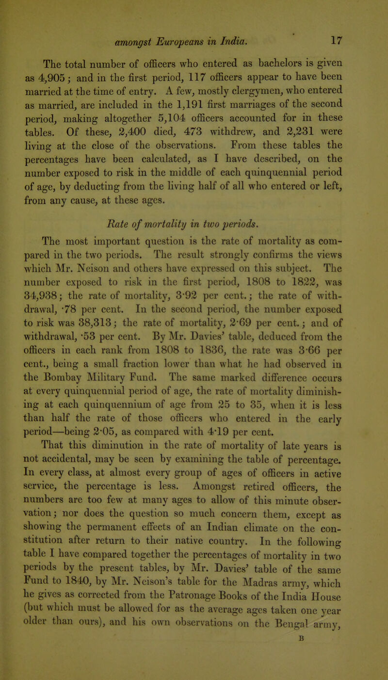 The total number of officers who entered as bachelors is given as 4,905; and in the first period, 117 officers appear to have been married at the time of entry. A few, mostly clergymen, who entered as married, are included in the 1,191 first marriages of the second period, making altogether 5,104 officers accounted for in these tables. Of these, 2,400 died, 473 withdrew, and 2,231 were living at the close of the observations. From these tables the percentages have been calculated, as I have described, on the number exposed to risk in the middle of each quinquennial period of age, by deducting from the living half of all who entered or left, from any cause, at these ages. Rate of mortality in two periods. The most important question is the rate of mortality as com- pared in the two periods. The result strongly confirms the views which Mr. Neisou and others have expressed on this subject. The number exposed to risk in the first period, 1808 to 1822, was 34,938; the rate of mortality, 3*92 per cent.; the rate of with- drawal, '78 per cent. In the second period, the number exposed to risk was 38,313; the rate of mortality, 2*69 per cent.; and of withdrawal, 53 per cent. By Mr. Davies' table, deduced from the officers in each rank from 1808 to 1836, the rate was 3 66 per cent., being a small fraction lower than what he had observed in the Bombay Military Fund. The same marked difierence occurs at every quinquennial period of age, the rate of mortality diminish- ing at each quinquennium of age from 25 to 35, when it is less than half the rate of those officers who entered in the early period—being 2*05, as compared with 4*19 per cent. That this diminution in the rate of mortality of late years is not accidental, may be seen by examining the table of percentage. In every class, at almost every group of ages of officers in active service, the percentage is less. Amongst retired officers, the numbers are too few at many ages to allow of this minute obser- vation; nor does the question so much concern them, except as showing the permanent efifects of an Indian climate on the con- stitution after return to their native country. In the following table I have compared together the percentages of mortality in two periods by the present tables, by Mr. Davies' table of the same Fund to 1840, by Mr. Ncison's table for the Madras army, which he gives as corrected from the Patronage Books of the India House (but which must be allowed for as the average ages taken one year older than ours), and his own observations on the Bengal army, B