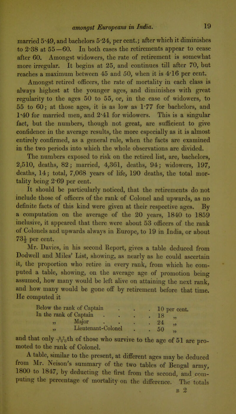married 5*49, and bachelors 5*24, per cent.; after which it diminishes to 2-38 at 55—60. In both cases the retirements appear to cease after 60. Amongst widowers, the rate of retirement is somewhat more irregular. It begins at 25, and continues till after 70, but reaches a maximum between 45 and 50, when it is 4*16 per cent. Amongst retired officers, the rate of mortality in each class is always highest at the younger ages, and diminishes with great regularity to the ages 50 to 55, or, in the case of widowers, to 55 to 60; at those ages, it is as low as \'77 for bachelors, and 1*40 for married men, and 2'41 for widowers. This is a singular fact, but the numbers, though not great, are sufficient to give confidence in the average results, the more especially as it is almost entirely confirmed, as a general rule, when the facts are examined in the two periods into which the whole observations are divided. The numbers exposed to risk on the retired list, are, bachelors, 2,510, deaths, 82; married, 4,361, deaths, 94; widowers, 197, deaths, 14; total, 7,068 years of life, 190 deaths, the total mor- tality being 2-69 per cent. It should be particularly noticed, that the retirements do not include those of officers of the rank of Colonel and upwards, as no definite facts of this kind were given at their respective ages. By a computation on the average of the 20 years, 1840 to 1859 inclusive, it appeared that there were about 53 officers of the rank of Colonels and upwards always in Europe, to 19 in India, or about 73^ per cent. Mr. Davies, in his second Report, gives a table deduced from Dodwell and Miles^ List, showing, as nearly as he could ascertain it, the proportion who retire in every rank, from which he com- puted a table, showing, on the average age of promotion being assumed, how many would be left alive on attaining the next rank, and how many would be gone off by retii-ement before that time. He computed it Below the rank of Captain . . .10 per cent. In the rank of Captain . . . .18 » Major . . . . 24 „ Lieutenant-Colonel . .50 „ and that only -^ih of those who survive to the age of 51 are pro- moted to the rank of Colonel. A table, similar to the present, at different ages may be deduced from Mr. Neison's summary of the two tables of Bengal army, 1800 to 1847, by deducting the first from the second, and com- puting the percentage of mortality on the difference. The totals B 2