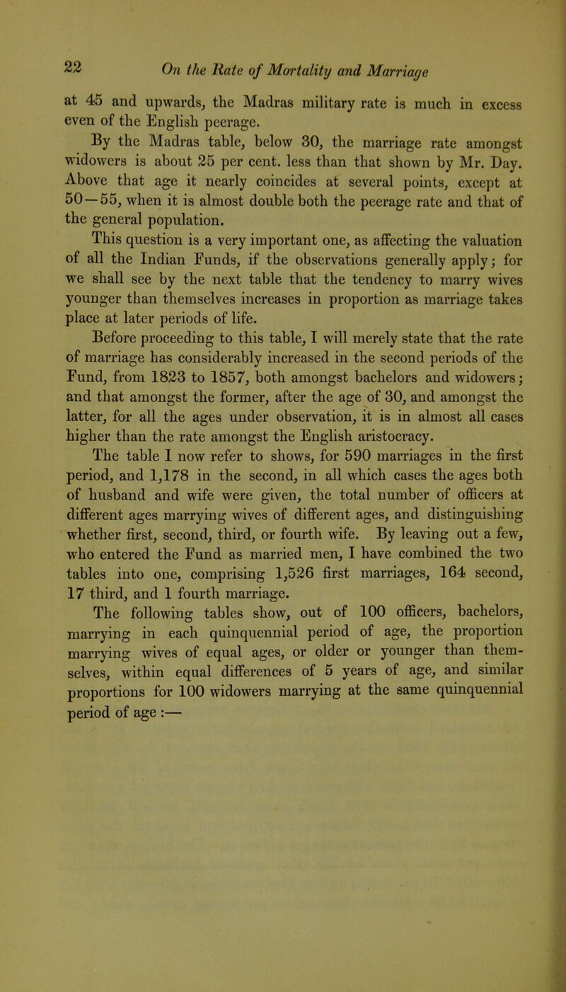 at 45 and upwards, the Madras military rate is much in excess even of the English peerage. By the Madras table, below 30, the marriage rate amongst widowers is about 25 per cent, less than that shown by Mr. Day. Above that age it nearly coincides at several points, except at 50 — 55, when it is almost double both the peerage rate and that of the general population. This question is a very important one, as affecting the valuation of all the Indian Funds, if the observations generally apply; for we shall see by the next table that the tendency to marry wives younger than themselves increases in proportion as marriage takes place at later periods of life. Before proceeding to this table, I will merely state that the rate of marriage has considerably increased in the second periods of the Fund, from 1823 to 1857, both amongst bachelors and widowers; and that amongst the former, after the age of 30, and amongst the latter, for all the ages under observation, it is in almost all cases higher than the rate amongst the English aristocracy. The table I now refer to shows, for 590 marriages in the first period, and 1,178 in the second, in all which cases the ages both of husband and wife were given, the total number of officers at different ages marrying wives of different ages, and distinguishing whether first, second, third, or fourth wife. By leaving out a few, who entered the Fund as married men, I have combined the two tables into one, comprising 1,526 first marriages, 164 second, 17 third, and 1 fourth marriage. The following tables show, out of 100 officers, bachelors, marrying in each quinquennial period of age, the proportion marrying wives of equal ages, or older or younger than them- selves, within equal differences of 5 years of age, and similar proportions for 100 widowers marrying at the same quinquennial period of age :—