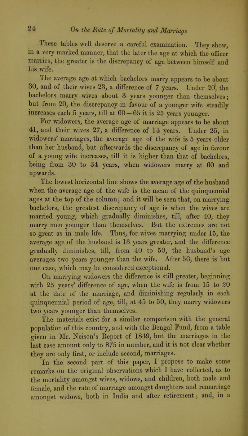 These tables well deserve a careful examination. They show, in a very marked manner, that the later the age at which the officer marries, the greater is the discrepancy of age between himself and his wife. The average age at which bachelors marry appears to be about 30, and of their wives 33, a difference of 7 years. Under 20, the bachelors marry wives about 3 years younger than themselves; but from 20, the discrepancy in favour of a younger wife steadily increases each 5 years, till at 60 — 65 it is 25 years younger. For widowers, the average age of marriage appears to be about 41, and their wives 27, a difference of 14 years. Under 25, in widowers^ marriages, the average age of the wife is 5 years older than her husband, but afterwards the discrepancy of age in favour of a young wife increases, till it is higher than that of bachelors, being from 30 to 34 years, when widowers marry at 60 and upwards. The lowest horizontal line shows the average age of the husband when the average age of the wife is the mean of the quinquennial ages at the top of the column; and it will be seen that, on marrying bachelors, the greatest discrepancy of age is when the wives are married young, which gradually diminishes, till, after 40, they marry men younger than themselves. But the extremes are not so great as in male life. Thus, for wives marrying under 15, the average age of the husband is 13 years greater, and the difference gradually diminishes, till, from 40 to 50, the husband's age averages two years younger than the wife. After 50, there is but one case, which may be considered exceptional. On marrying widowers the difference is still greater, beginning with 25 years' difference of age, when the wife is from 15 to 20 at the date of the marriage, and diminishing regularly in each quinquennial period of age, till, at 45 to 50, they marry widowers two years younger than themselves. The materials exist for a similar comparison with the general population of this country, and with the Bengal Fund, from a table given in Mr. Nelson's Report of 1849, but the marriages in the last case amount only to 875 in number, and it is not clear whether they are only first, or include second, marriages. In the second part of this paper, I propose to make some remarks on the original observations which I have collected, as to the mortaUty amongst wives, widows, and children, both male and female, and the rate of marriage amongst daughters and remarriage amongst widows, both in India and after retirement; and, in a