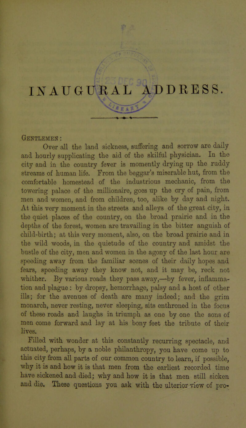 INAUGURAL ADDRESS. Gentlemen : Over all tlie land sickness, suffering and sorrow are daily and hourly supplicating tlie aid of the skilful physician. In the city and in the country fever is momently drying up the ruddy streams of human life. From the beggar's miserable hut, from the comfortable homestead of the industrious mechanic, from the towering palace of the millionaire, goes up the cry of pain, from men and women, and from children, too, alike by day and night. At this very moment in the streets and alleys of the great city, in the quiet places of the country, on the broad prairie and in the depths of the forest, women are travailing in the bitter anguish of child-birth; at this very moment, also, on the broad prairie and in the wild woods, in the quietude of the country and amidst the bustle of the city, men and women in the agony of the last hour are speeding away from the familiar scenes of their daily hopes and fears, speeding away they know not, and it may be, reck not whither. By various roads they pass away,—by fever, inflamma- tion and plague : by dropsy, hemorrhage, palsy and a host of other ills; for the avenues of death are many indeed; and the grim monarch, never resting, never sleeping, sits enthroned in the focus of these roads and laughs in triumph as one by one the sons of men come forward and lay at his bony feet the tribute of their lives. Filled with wonder at this constantly recurring spectacle, and actuated, perhaps, by a noble philanthropy, you have come up to this city from all parts of our common country to learn, if possible, why it is and how it is that men from the earliest recorded time have sickened and died; why and how it is that men still sicken and die. These questions you ask with the ulterior view of pro-