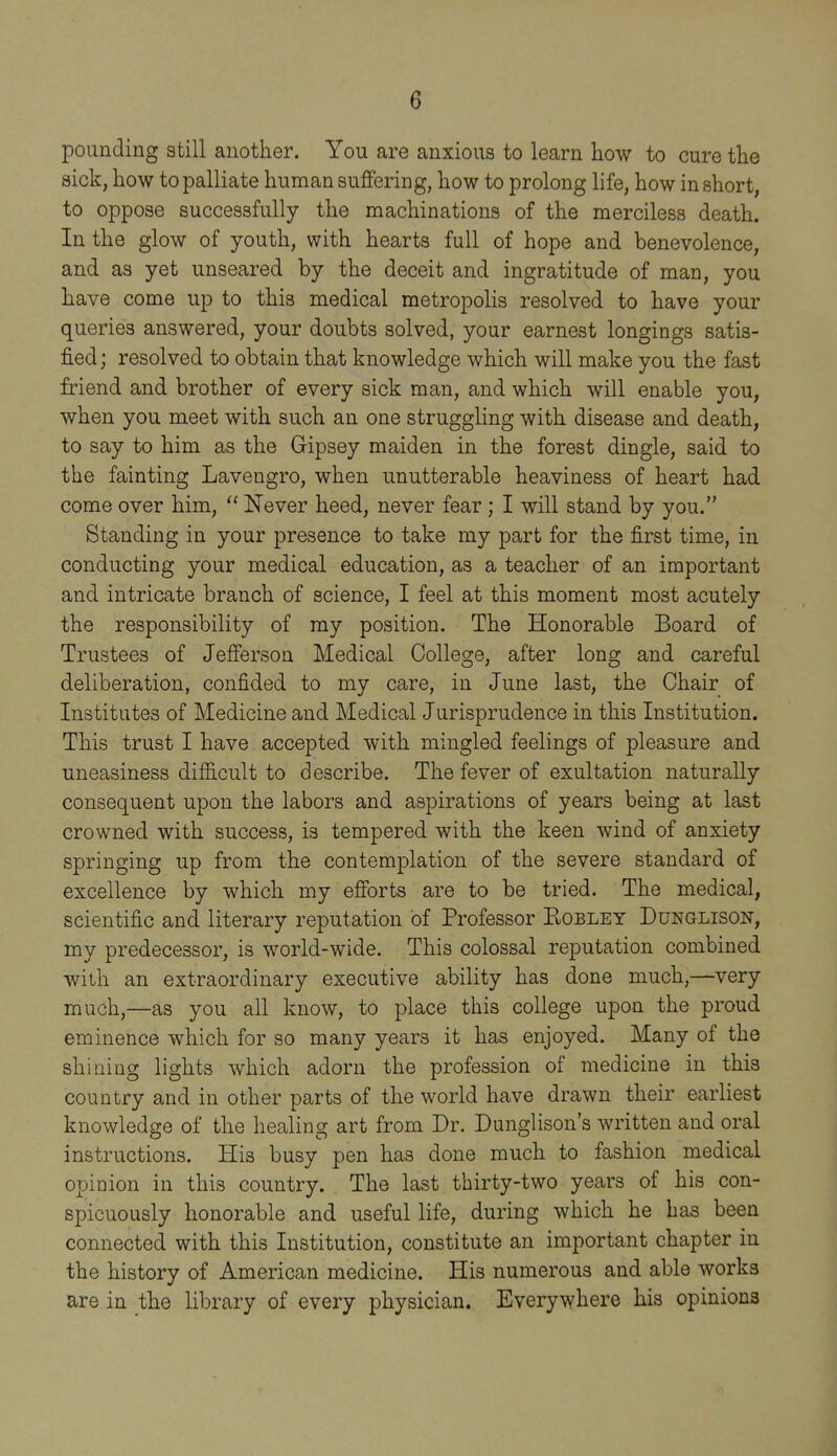 pounding still another. You are anxious to learn how to cure the sick, how to palliate human suffering, how to prolong life, how in short, to oppose successfully the machinations of the merciless death. In the glow of youth, with hearts full of hope and benevolence, and as yet unseared by the deceit and ingratitude of man, you have come up to this medical metropolis resolved to have your queries answered, your doubts solved, your earnest longings satis- fied; resolved to obtain that knowledge which will make you the fast friend and brother of every sick man, and which will enable you, when you meet with such an one struggling with disease and death, to say to him as the Gipsey maiden in the forest dingle, said to the fainting Lavengro, when unutterable heaviness of heart had come over him,  Never heed, never fear; I will stand by you. Standing in your presence to take my part for the first time, in conducting your medical education, as a teacher of an important and intricate branch of science, I feel at this moment most acutely the responsibility of my position. The Honorable Board of Trustees of Jefferson Medical College, after long and careful deliberation, confided to my care, in June last, the Chair of Institutes of Medicine and Medical Jurisprudence in this Institution. This trust I have accepted with mingled feelings of pleasure and uneasiness difficult to describe. The fever of exultation naturally consequent upon the labors and aspirations of years being at last crowned with success, is tempered with the keen wind of anxiety springing up from the contemplation of the severe standard of excellence by which my efforts are to be tried. The medical, scientific and literary reputation of Professor Kobley Dunglison, my predecessor, is world-wide. This colossal reputation combined with an extraordinary executive ability has done much,—very much,—as you all know, to place this college upon the proud eminence which for so many years it has enjoyed. Many of the shining lights which adorn the profession of medicine in this country and in other parts of the world have drawn their earliest knowledge of the healing art from Dr. Dunglison's written and oral instructions. His busy pen has done much to fashion medical opinion in this country. The last thirty-two years of his con- spicuously honorable and useful life, during which he has been connected with this Institution, constitute an important chapter in the history of American medicine. His numerous and able works are in the library of every physician. Everywhere his opinions