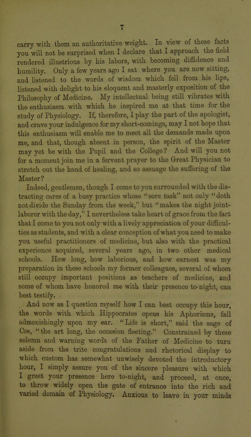 carry with them an authoritative weight. In view of these facts you will not be surprised when I declare that I approach the field rendered illustrious by his labors, with becoming diffidence and humility. Only a few years ago I sat where you are now sitting, and listened to the words of wisdom which fell from his lips, listened with delight to his eloquent and masterly exposition of the Philosophy of Medicine. My intellectual being still vibrates with the enthusiasm with which he inspired me at that time for the study of Physiology. If, therefore, I play the part of the apologist, and crave your indulgence for my short-comings, may I not hope that this enthusiasm will enable me to meet all the demands made upon me, and that, though absent in person, the spirit of the Master may yet be with the Pupil and the College ? And will you not for a moment join me in a fervent prayer to the Great Physician to stretch out the hand of healing, and so assuage the sufiering of the Master? Indeed, gentlemen, though I come to you surrounded with the dis- tracting cares of a busy practice whose sore task not only doth not divide the Sunday from the week, but makes the night joint- laborer with the day, I nevertheless take heart of grace from the fact that I come to you not only with a lively appreciation of your difficul- ties as students, and with a clear conception of what you need to make you useful practitioners of medicine, but also with the practical experience acquired, several years ago, in two other medical schools. How long, how laborious, and how earnest was my preparation in these schools my former colleagues, several of whom still occupy important positions as teachers of medicine, and some of whom have honored me with their presence to-night, can best testify. And now as I question myself how I can best occupy this hour, the words with which Hippocrates opens his Aphorisms, fall admonishingly upon my ear. Life is short, said the sage of Cos,  the art long, the occasion fleeting, Constrained by these solemn and warning words of the Father of Medicine to turn aside from the trite congratulations and rhetorical display to which custom has somewhat unwisely devoted the introductory hour, I simply assure you of the sincere pleasure with which I greet your presence here to-night, and proceed, at once, to throw widely open the gate of entrance into the rich and varied domain of Physiology. Anxious to leave in your minds