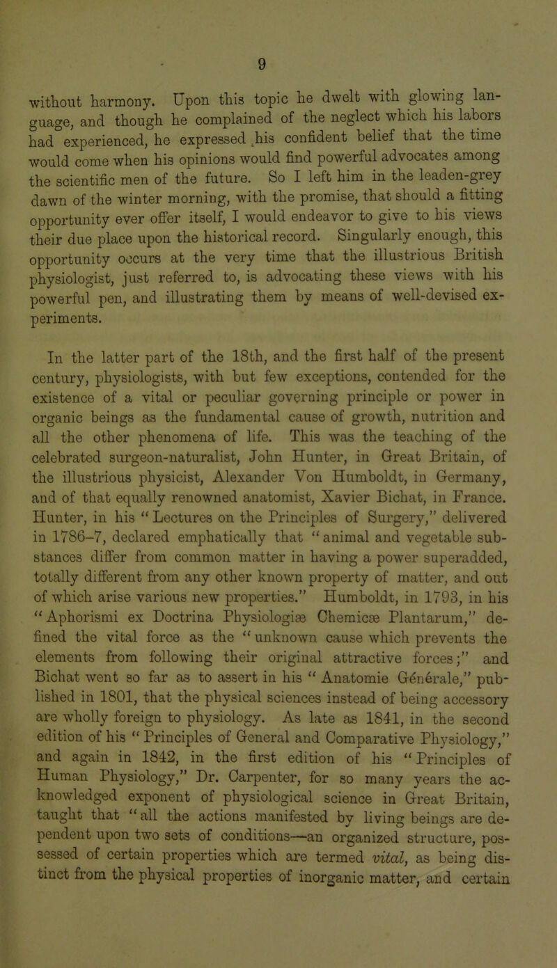 without harmony. Upon this topic he dwelt with glowing lan- guage, and though he complained of the neglect which his labors had°experienced, he expressed ^is confident belief that the time would come when his opinions would find powerful advocates among the scientific men of the future. So I left him in the leaden-grey dawn of the winter morning, with the promise, that should a fitting opportunity ever of^er itself, I would endeavor to give to his views their due place upon the historical record. Singularly enough, this opportunity occurs at the very time that the illustrious British physiologist, just referred to, is advocating these views with his powerful pen, and illustrating them by means of well-devised ex- periments. In the latter part of the 18th, and the first half of the present century, physiologists, with but few exceptions, contended for the existence of a vital or peculiar governing principle or power in organic beings as the fundamental cause of growth, nutrition and all the other phenomena of life. This was the teaching of the celebrated surgeon-naturalist, John Hunter, in Great Britain, of the illustrious physicist, Alexander Von Humboldt, in Germany, and of that equally renowned anatomist, Xavier Bichat, in France. Hunter, in his  Lectures on the Principles of Surgery, delivered in 1786-7, declared emphatically that  animal and vegetable sub- stances difier from common matter in having a power superadded, totally different from any other known property of matter, and out of which arise various new properties. Humboldt, in 1793, in his  Aphorismi ex Doctrina Physiologise Cheraicag Plantarum, de- fined the vital force as the  unknown cause which prevents the elements from following their original attractive forces; and Bichat went so far as to assert in his  Anatomic G^n6rale, pub- lished in 1801, that the physical sciences instead of being accessory are wholly foreign to physiology. As late as 1841, in the second edition of his  Principles of General and Comparative Physiology, and again in 1842, in the first edition of his Principles of Human Physiology, Dr. Carpenter, for so many years the ac- knowledged exponent of physiological science in Great Britain, taught that  all the actions manifested by living beings are de- pendent upon two sets of conditions—an organized structure, pos- sessed of certain properties which are termed vital, as being dis- tinct from the physical properties of inorganic matter, and certain