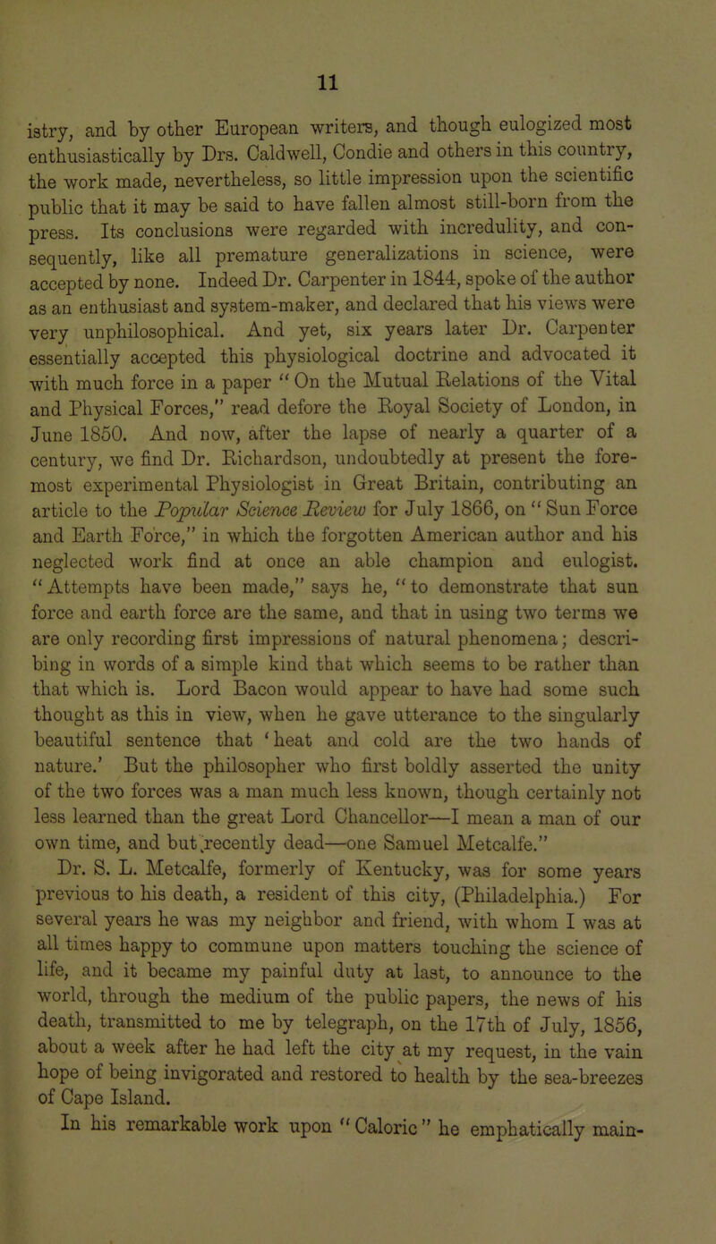 istry, and by other European writers, and tliough eulogized most enthusiastically by Drs. Caldwell, Condie and others in this country, the work made, nevertheless, so little impression upon the scientific public that it may be said to have fallen almost still-born from the press. Its conclusions were regarded with incredulity, and con- sequently, like all premature generalizations in science, were accepted by none. Indeed Dr. Carpenter in 1844, spoke of the author as an enthusiast and system-maker, and declared that his views were very unphilosophical. And yet, six years later Dr. Carpenter essentially accepted this physiological doctrine and advocated it with much force in a paper  On the Mutual Relations of the Vital and Physical Forces, read defore the Royal Society of London, in June 1850. And now, after the lapse of nearly a quarter of a century, we find Dr. Richardson, undoubtedly at present the fore- most experimental Physiologist in Great Britain, contributing an article to the Fopidar Science Review for July 1866, on  Sun Force and Earth Force, in which the forgotten American author and his neglected work find at once an able champion and eulogist.  Attempts have been made, says he,  to demonstrate that sun force and earth force are the same, and that in using two terms we are only recording first impressions of natural phenomena; descri- bing in words of a simple kind that which seems to be rather than that which is. Lord Bacon would appear to have had some such thought as this in view, when he gave utterance to the singularly beautiful sentence that ' heat and cold are the two hands of nature.' But the philosopher who first boldly asserted the unity of the two forces was a man much less known, though certainly not less learned than the great Lord Chancellor—I mean a man of our own time, and but .recently dead—one Samuel Metcalfe. Dr. S. L. Metcalfe, formerly of Kentucky, was for some years previous to his death, a resident of this city, (Philadelphia.) For several years he was my neighbor and friend, with whom I was at all times happy to commune upon matters touching the science of life, and it became my painful duty at last, to announce to the world, through the medium of the public papers, the news of his death, transmitted to me by telegraph, on the 17th of July, 1856, about a week after he had left the city at my request, in the vain hope of being invigorated and restored to health by the sea-breezes of Cape Island. In his remarkable work upon  Caloric  he emphatically main-