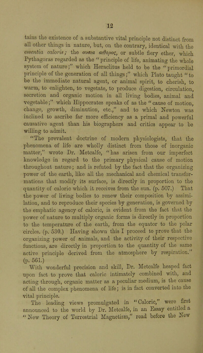 tains tlie existence of a substantive vital principle not distinct from all other things in nature, but, on the contrary, identical with the essentia caloris; the ouaca acdepoz, or subtle fiery ether, which Pythagoras regarded as the  principle of life, animating the whole system of naturewhich Heraclitus held to be the  primordial principle of the generation of all things; which Plato taught to be the immediate natural agent, or animal spirit, to cherish, to warm, to enlighten, to vegetate, to produce digestion, circulation, secretion and organic motion in all living bodies, animal and vegetable; which Hippocrates speaks of as the  cause of motion, change, growth, diminution, etc., and to which Newton was inclined to ascribe far more efficiency as a primal and powerful causative agent than his biographers and critics appear to be willing to admit. The prevalent doctrine of modern physiologists, that the phenomena of life are wholly distinct from those of inorganic matter, wrote Dr. Metcalfe, has arisen from our imperfect knowledge in regard to the primary physical cause of motion throughout nature; and is refuted by the fact that the organizing power of the earth, like all the mechanical and chemical transfor- mations that modify its surface, is directly in proportion to the quantity of caloric which it receives from the sun. (p. 507.) That the power of living bodies to renew their composition by assimi- lation, and to reproduce their species by generation, is governed by the emphatic agency of caloric, is evident from the fact that the power of nature to multiply organic forms is directly in proportion to the temperature of the earth, from the equator to the polar circles, (p. 530.) Having shown this I proceed to prove that the organizing power of animals, and the activity of their respective functions, are directly in proportion to the quantity of the same active principle derived from the atmosphere by respiration. (p. 561.) With wonderful precision and skill, Dr. Metcalfe heaped fact upon fact to prove that caloric intimately combined with, and acting through, organic matter as a peculiar medium, is the cause of all the complex phenomena of life; is in fact converted into the vital principle. The leading views promulgated in Caloric, were first announced to the world by Dr. Metcalfe, in an Essay entitled a  New Theory of Terrestrial Magnetism, read before the New