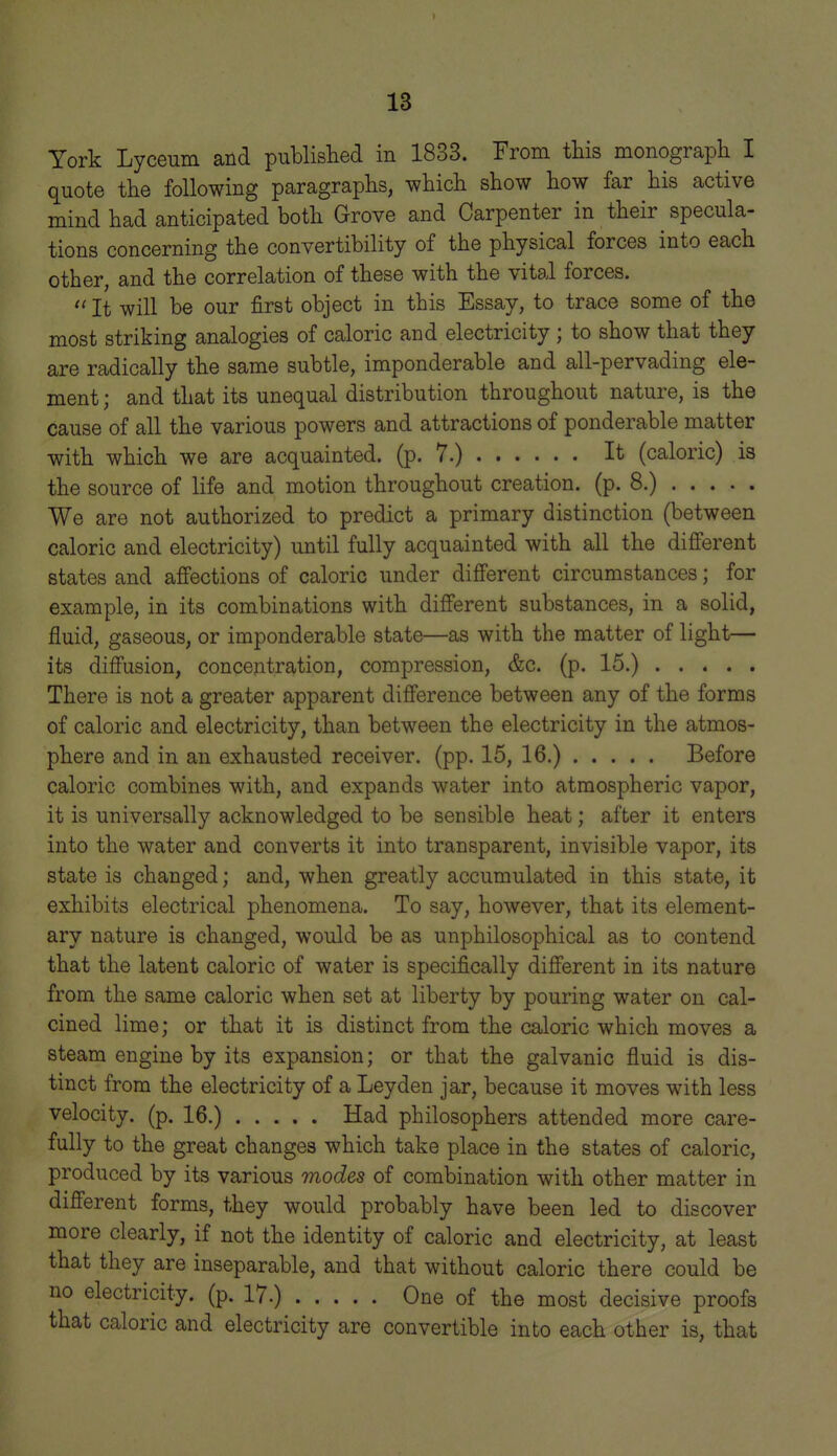 York Lyceum and publislied in 1833. From this monograph I quote the following paragraphs, which show how far his active mind had anticipated both Grove and Carpenter in their specula- tions concerning the convertibility of the physical forces into each other, and the correlation of these with the vital forces. It will be our first object in this Essay, to trace some of the most striking analogies of caloric and electricity; to show that they are radically the same subtle, imponderable and all-pervading ele- ment ; and that its unequal distribution throughout nature, is the cause of all the various powers and attractions of ponderable matter with which we are acquainted, (p. 7.) It (caloric) is the source of life and motion throughout creation, (p. 8.) We are not authorized to predict a primary distinction (between caloric and electricity) until fully acquainted with all the difi'erent states and affections of caloric under different circumstances; for example, in its combinations with different substances, in a solid, fluid, gaseous, or imponderable state—as with the matter of light— its diffusion, concentration, compression, &c. (p. 15.) There is not a greater apparent difference between any of the forms of caloric and electricity, than between the electricity in the atmos- phere and in an exhausted receiver, (pp. 15, 16.) Before caloric combines with, and expands water into atmospheric vapor, it is universally acknowledged to be sensible heat; after it enters into the water and converts it into transparent, invisible vapor, its state is changed; and, when greatly accumulated in this state, it exhibits electrical phenomena. To say, however, that its element- ary nature is changed, would be as unphilosophical as to contend that the latent caloric of water is specifically difi'erent in its nature from the same caloric when set at liberty by pouring water on cal- cined lime; or that it is distinct from the caloric which moves a steam engine by its expansion; or that the galvanic fluid is dis- tinct from the electricity of a Leyden jar, because it moves with less velocity, (p. 16.) Had philosophers attended more care- fully to the great changes which take place in the states of caloric, produced by its various modes of combination with other matter in difi'erent forms, they would probably have been led to discover more clearly, if not the identity of caloric and electricity, at least that they are inseparable, and that without caloric there could be no electricity, (p. 17.) One of the most decisive proofs that caloric and electricity are convertible into each other is, that