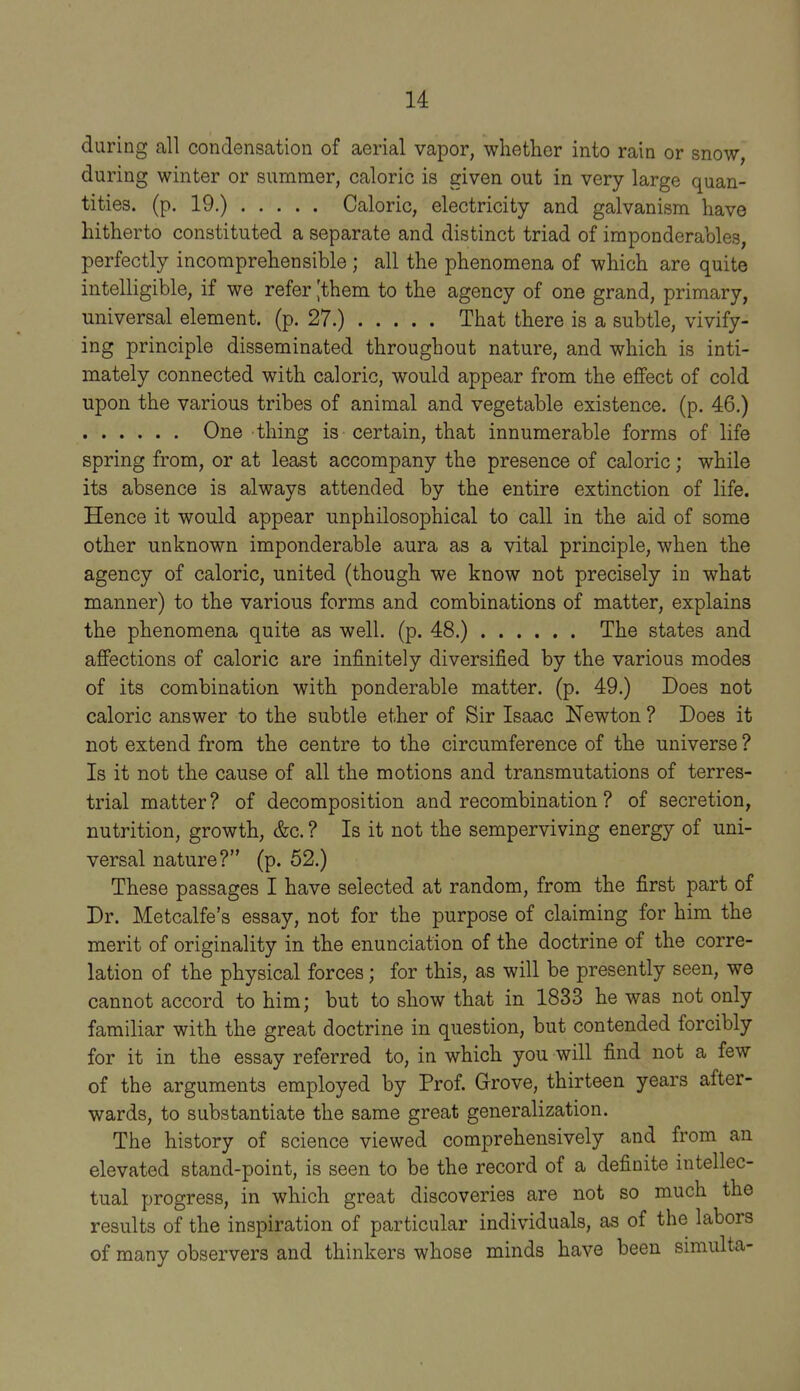 during all condensation of aerial vapor, whether into rain or snow, during winter or summer, caloric is given out in very large quan- tities, (p. 19.) Caloric, electricity and galvanism have hitherto constituted a separate and distinct triad of imponderables, perfectly incomprehensible; all the phenomena of which are quite intelligible, if we refer |them to the agency of one grand, primary, universal element, (p. 27.) That there is a subtle, vivify- ing principle disseminated throughout nature, and which is inti- mately connected with caloric, would appear from the effect of cold upon the various tribes of animal and vegetable existence, (p. 46.) One thing is certain, that innumerable forms of life spring from, or at least accompany the presence of caloric; while its absence is always attended by the entire extinction of life. Hence it would appear unphilosophical to call in the aid of some other unknown imponderable aura as a vital principle, when the agency of caloric, united (though we know not precisely in what manner) to the various forms and combinations of matter, explains the phenomena quite as well. (p. 48.) ...... The states and affections of caloric are infinitely diversified by the various modes of its combination with ponderable matter, (p. 49.) Does not caloric answer to the subtle ether of Sir Isaac Newton ? Does it not extend from the centre to the circumference of the universe ? Is it not the cause of all the motions and transmutations of terres- trial matter? of decomposition and recombination ? of secretion, nutrition, growth, &c. ? Is it not the semperviving energy of uni- versal nature? (p. 52.) These passages I have selected at random, from the first part of Dr. Metcalfe's essay, not for the purpose of claiming for him the merit of originality in the enunciation of the doctrine of the corre- lation of the physical forces; for this, as will be presently seen, we cannot accord to him; but to show that in 1833 he was not only familiar with the great doctrine in question, but contended forcibly for it in the essay referred to, in which you will find not a few of the arguments employed by Prof. Grove, thirteen years after- wards, to substantiate the same great generalization. The history of science viewed comprehensively and from an elevated stand-point, is seen to be the record of a definite intellec- tual progress, in which great discoveries are not so much the results of the inspiration of particular individuals, as of the labors of many observers and thinkers whose minds have been smiulta-