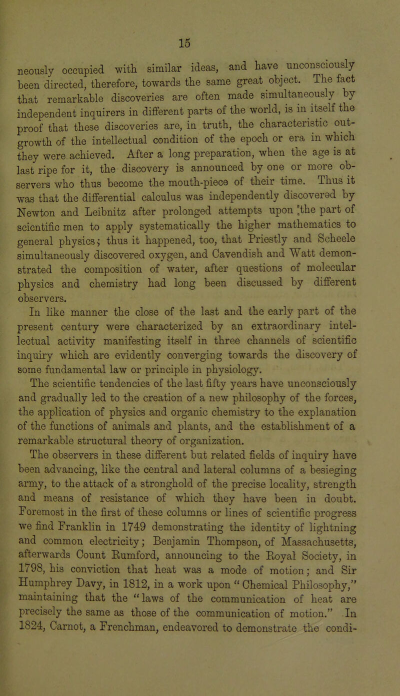 neousi sly occupied witli similar ideas, and have unconsciously been directed, therefore, towards the same great object. The fact that remarkable discoveries are often made simultaneously by independent inquirers in different parts of the world, is in itself the proof that these discoveries are, in truth, the characteristic out- growth of the intellectual condition of the epoch or era in which they were achieved. After a long preparation, when the age is at last ripe for it, the discovery is announced by one or more ob- servers who thus become the mouth-piece of their time. Thus it was that the differential calculus was independently discovered by Newton and Leibnitz after prolonged attempts upon [the part of scientific men to apply systematically the higher mathematics to general physics > thus it happened, too, that Priestly and Scheele simultaneously discovered oxygen, and Cavendish and Watt demon- strated the composition of water, after questions of molecular physics and chemistry had long been discussed by different observers. In like manner the close of the last and the early part of the present century were characterized by an extraordinary intel- lectual activity manifesting itself in three channels of scientific inquiry which are evidently converging towards the discovery of some fundamental law or principle in physiology. The scientific tendencies of the last fifty years have unconsciously and gradually led to the creation of a new philosophy of the forces, the application of physics and organic chemistry to the explanation of the functions of animals and plants, and the establishment of a remarkable structural theory of organization. The observers in these different but related fields of inquiry have been advancing, like the central and lateral columns of a besieging army, to the attack of a stronghold of the precise locality, strength and means of resistance of which they have been ia doubt. Foremost in the first of these columns or lines of scientific progress we find Franklin in 1749 demonstrating the identity of lightning and common electricity; Benjamin Thompson, of Massachusetts, afterwards Count Eumford, announcing to the Royal Society, in 1798, his conviction that heat was a mode of motion; and Sir Humphrey Davy, in 1812, in a work upon  Chemical Philosophy, maintaining that the laws of the communication of heat are precisely the same as those of the communication of motion. Ia 1824, Carnot, a Frenchman, endeavored to demonstrate the condi-