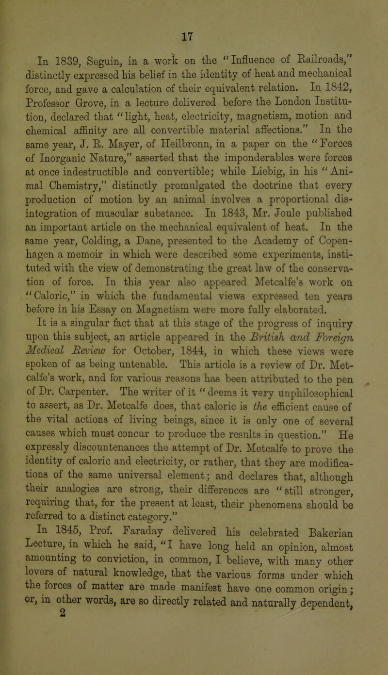 In 1839, Seguin, in a work on the Influence of Railroads, distinctly expressed his belief in the identity of heat and mechanical force, and gave a calculation of their equivalent relation. In 1842, Professor Grove, in a lecture delivered before the London Institu- tion, declared that light, heat, electricity, magnetism, motion and chemical affinity are all convertible material affections. In the same year, J. R. Mayer, of Heilbronn, in a paper on the Forces of Inorganic Nature, asserted that the imponderables were forces at once indestructible and convertible; while Liebig, in his Ani- mal Chemistry, distinctly promulgated the doctrine that every production of motion by an animal involves a proportional dis- integration of muscular substance. In 1843, Mr. Joule published an important article on the mechanical equivalent of heat. In the same year, Colding, a Dane, presented to the Academy of Copen- hagen a memoir in which were described some experiments, insti- tuted with the view of demonstrating the great law of the conserva- tion of force. In this year also appeared Metcalfe's work on Caloric, in which the fundamental views expressed ten years before in his Essay on Magnetism were more fully elaborated. It is a singular fact that at this stage of the progress of inquiry upon this subject, an article appeared in the British and Foreign Medical JReview for October, 1844, in which these views were spoken of as being untenable. This article is a review of Dr. Met- calfe's work, and for various reasons has been attributed to the pen of Dr. Carpenter. The writer of it deems it very unphilosophical to assert, as Dr. Metcalfe does, that caloric is the efficient cause of the vital actions of living beings, since it is only one of several causes which must concur to produce the results in question. He expressly discountenances the attempt of Dr. Metcalfe to prove the identity of caloric and electricity, or rather, that they are modifica- tions of the same universal element; and declares that, although their analogies are strong, their differences are still stronger, requiring that, for the present at least, their phenomena should be referred to a distinct category. In 1845, Prof. Faraday delivered his celebrated Bakerian Lecture, in which he said, I have long held an opinion, almost amounting to conviction, in common, I believe, with many other lovers of natural knowledge, that the various forms under which the forces of matter are made manifest have one common origin; or, in other words, are so directly related and naturally dependent,