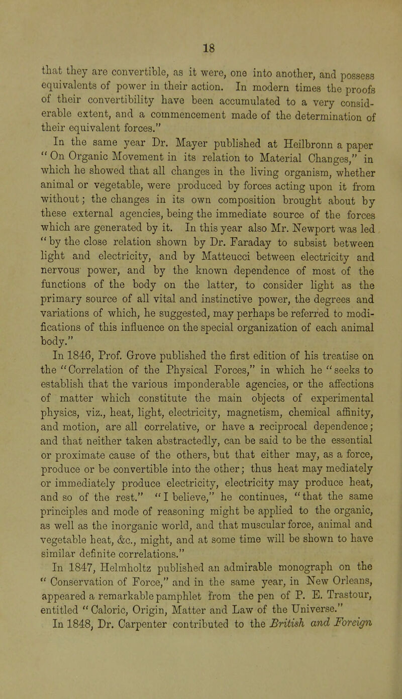 that they are convertible, as it were, one into another, and possess equivalents of power in their action. In modern times the proofs of their convertibility have been accumulated to a very consid- erable extent, and a commencement made of the determination of their equivalent forces. In the same year Dr. Mayer published at Heilbronn a paper OnO rganic Movement in its relation to Material Changes, in which he showed that all changes in the living organism, whether animal or vegetable, were produced by forces acting upon it from without; the changes in its own composition brought about by these external agencies, being the immediate source of the forces which are generated by it. In this year also Mr. Newport was led  by the close relation shown by Dr. Faraday to subsist between light and electricity, and by Matteucci between electricity and nervous power, and by the known dependence of most of the functions of the body on the latter, to consider light as the primary source of all vital and instinctive power, the degrees and variations of which, he suggested, may perhaps be referred to modi- fications of this influence on the special organization of each animal body. In 1846, Prof, Grove published the first edition of his treatise on the Correlation of the Physical Forces, in which he seeks to establish that the various imponderable agencies, or the afiections of matter which constitute the main objects of experimental physics, viz., heat, light, electricity, magnetism, chemical affinity, and motion, are all correlative, or have a reciprocal dependence; and that neither taken abstractedly, can be said to be the essential or proximate cause of the others, but that either may, as a force, produce or be convertible into the other; thus heat may mediately or immediately produce electricity, electricity may produce heat, and so of the rest.  I believe, he continues,  that the same principles and mode of reasoning might be applied to the organic, as well as the inorganic world, and that muscular force, animal and vegetable heat, &c., might, and at some time will be shown to have similar definite correlations. In 1847, Helmholtz published an admirable monograph on the  Conservation of Force, and in the same year, in New Orleans, appeared a remarkable pamphlet from the pen of P. E. Trastour, entitled  Caloric, Origin, Matter and Law of the Universe. In 1848, Dr. Carpenter contributed to the British and Foreign