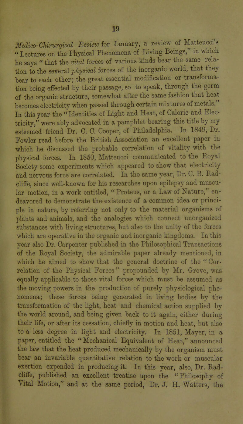 Medico-Chirurgical Review for January, a review of Matteucci s Lectures on the Physical Phenomena of Living Beings, in which he says  that the vital forces of various kinds bear the same rela- tion to the several physical forces of the inorganic world, that they bear to each other; the great essential modification or transforma- tion being effected by their passage, so to speak, through the germ of the organic structure, somewhat after the same fashion that heat becomes electricity when passed through certain mixtures of metals. In this year the Identities of Light and Heat, of Caloric and Elec- tricity, were ably advocated in a pamphlet bearing this title by my esteemed friend Dr. C. C. Cooper, of Philadelphia. In 1849, Dr. Fowler read before the British Association an excellent paper in which he discussed the probable correlation of vitality with the physical forces. In 1850, Matteucci communicated to the Koyal Society some experiments which appeared to show that electricity and nervous force are correlated. In the same year, Dr. C. B. Kad- cHffe, since well-known for his researches upon epilepsy and muscu- lar motion, in a work entitled,  Proteus, or a Law of Nature, en- deavored to demonstrate the existence of a common idea or princi- ple in nature, by referring not only to the material organisms of plants and animals, and the analogies which connect unorganized substances with living structures, but also to the unity of the forces which are operative in the organic and inorganic kingdoms. In this year also Dr. Carpenter published in the Philosophical Transactions of the Eoyal Society, the admirable paper already mentioned, in which he aimed to show that the general doctrine of the  Cor- relation of the Physical Forces  propounded by Mr. Grove, was equally applicable to those vital forces which must be assumed as the moving powers in the production of purely physiological phe- nomena; these forces being generated in living bodies by the transformation of the light, heat and chemical action supplied by the world around, and being given back to it again, either during their life, or after its cessation, chiefly in motion and heat, but also to a less degree in light and electricity. In 1851, Mayer, in a paper, entitled the  Mechanical Equivalent of Heat, announced the law that the heat produced mechanically by the organism must bear an invariable quantitative relation to the work or muscular exertion expended in producing it. In this year, also, Dr. P^ad- cliffe, published an excellent treatise upon the Philosophy of Vital Motion, and at the same period, Dr. J. H. Watters, the