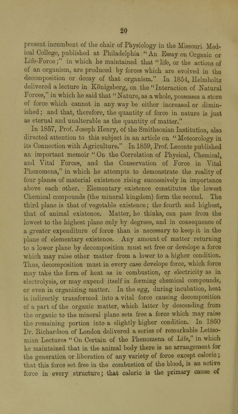 present incumbent of tlie chair of Physiology in the Missouri Med- ical College, published at Philadelphia  An Essay on Organic or Life-Force; in which he maintained that life, or the actions of of an organism, are produced by forces which are evolved in the decomposition or decay of that organism. In 1854, Helmholtz delivered a lecture in Kdnigsberg, on the  Interaction of Natural Forces, in which he said that Nature, as a whole, possesses a store of force which cannot in any way be either increased or dimin- ished ; and that, therefore, the quantity of force in nature is just as eternal and unalterable as the quantity of matter. In 1857, Prof. Joseph Henry, of the Smithsonian Institution, also directed attention to this subject in an article on  Meteorology in its Connection with Agriculture. In 1859, Prof. Leconte published an important memoir  On the Correlation of Physical, Chemical, and Vital Forces, and the Conservation of Force in Vital Phenomena, in which he attempts to demonstrate the reality of four planes of material existence rising successively in importance above each other. Elementary existence constitutes the lowest Chemical compounds (the mineral kingdom) form the second. The third plane is that of vegetable existence; the fourth and highest, that of animal existence. Matter, he thinks, can pass from the lowest to the highest plane only by degrees, and in consequence of a greater expenditure of force than is necessary to keep it in the plane of elementary existence. Any amount of matter returning to a lower plane by decomposition must set free or develope a force which may raise other matter from a lower to a higher condition. Thus, decomposition must in every case develope force, which force may take the form of heat as in combustion, or electricity as in electrolysis, or may expend itself in forming chemical compounds, or even in organizing matter. In the egg, during incubation, heat is indirectly transformed into a vital force causing decomposition of a part of the organic matter, which latter by descending from the organic to the mineral plane sets free a force which may raise the remaining portion into a slightly higher condition. In 1860 Dr. Richardson of London delivered a series of remarkable Lettso- mian Lectures  On Certain of the Phenomena of Life, in which he maintained that in the animal body there is no arrangement for the generation or liberation of any variety of force except caloric; that this force set free in the combustion of the blood, is an active force in every structure; that caloric is the primary cause of