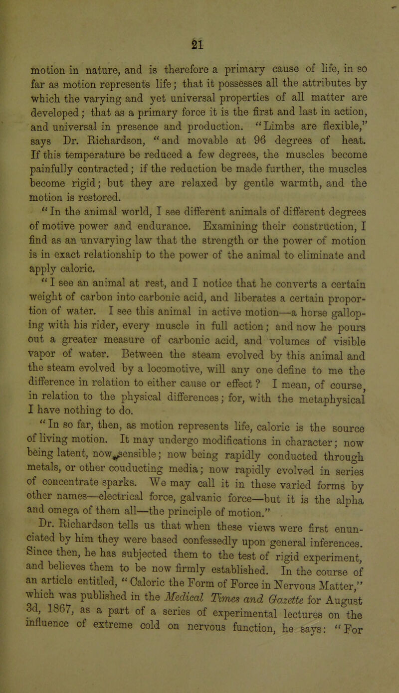 motion in nature, and is therefore a primary cause of life, in so far as motion represents life; that it possesses all the attributes by which the varying and yet universal properties of all matter are developed; that as a primary force it is the first and last in action, and universal in presence and production. Limbs are flexible,'' says Dr. Eichardson, and movable at 96 degrees of heat. If this temperature be reduced a few degrees, the muscles become painfully contracted; if the reduction be made further, the muscles become rigid; but they are relaxed by gentle warmth, and the motion is restored.  In the animal world, I see different animals of different degrees of motive power and endurance. Examining their construction, I find as an unvarying law that the strength or the power of motion is in exact relationship to the power of the animal to eliminate and apply caloric.  I see an animal at rest, and I notice that he converts a certain weight of carbon into carbonic acid, and liberates a certain propor- tion of water. I see this animal in active motion—a horse gallop- ing with his rider, every muscle in full action; and now he pours out a greater measure of carbonic acid, and volumes of visible vapor of water. Between the steam evolved by this animal and the steam evolved by a locomotive, will any one define to me the difference in relation to either cause or effect ? I mean, of course in relation to the physical differences; for, with the metaphysical I have nothing to do.  In so far, then, as motion represents life, caloric is the source of living motion. It may undergo modifications in character; now being latent, now^ensible; now being rapidly conducted through metals, or other conducting media; now rapidly evolved in series of concentrate sparks. We may call it in these varied forms by other names—electrical force, galvanic force—but it is the alpha and omega of them all—the principle of motion. ^ Dr. Richardson tells us that when these views were first enun- ciated by him they were based confessedly upon general inferences. Since then, he has subjected them to the test of rigid experiment, and believes them to be now firmly established. In the course of an article entitled,  Caloric the Form of Force in Nervous Matter  which was published in the Medical Times and Gazette for August 3d, 1867, as a part of a series of experimental lectures on the mfluence of extreme cold on nervous function, he says: For