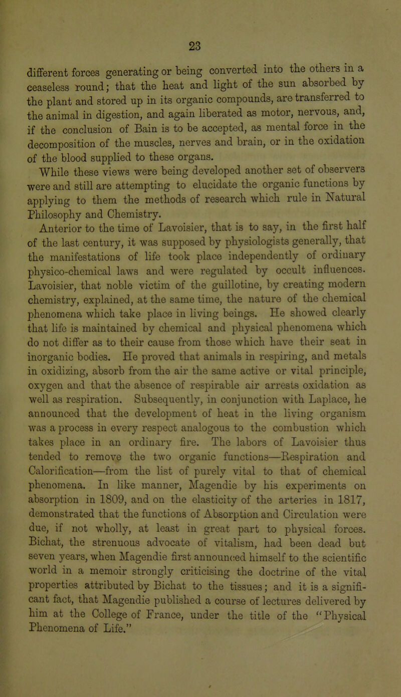 different forces generating or being converted into the others in a ceaseless round; that the heat and light of the sun absorbed by the plant and stored up in its organic compounds, are transferred to the animal in digestion, and again liberated as motor, nervous, and, if the conclusion of Bain is to be accepted, as mental force in the decomposition of the muscles, nerves and brain, or in the oxidation of the blood supplied to these organs. While these views were being developed another set of observers were and still are attempting to elucidate the organic functions by applying to them the methods of research which rule in Natural Philosophy and Chemistry. Anterior to the time of Lavoisier, that is to say, in the first half of the last century, it was supposed by physiologists generally, that the manifestations of life took place independently of ordinary physico-chemical laws and were regulated by occult influences. Lavoisier, that noble victim of the guillotine, by creating modern chemistry, explained, at the same time, the nature of the chemical phenomena which take place in living beings. He showed clearly that life is maintained by chemical and physical phenomena which do not differ as to their cause from those which have their seat in inorganic bodies. He proved that animals in respiring, and metals in oxidizing, absorb from the air the same active or vital principle, oxygen and that the absence of respirable air arrests oxidation as well as respiration. Subsequently, in conjunction with Laplace, he announced that the development of heat in the living organism was a process in everj'- respect analogous to the combustion which takes place in an ordinary fire. The labors of Lavoisier thus tended to remove the two organic functions—Respiration and Calorification—from the list of purely vital to that of chemical phenomena. In like manner, Magendie by his experiments on absorption in 1809, and on the elasticity of the arteries in 1817, demonstrated that the functions of Absorption and Circulation were due, if not wholly, at least in great part to physical forces. Bichat, the strenuous advocate of vitalism, had been dead but seven years, when Magendie first announ(;ed himself to the scientific world in a memoir strongly criticising the doctrine of the vital properties attributed by Bichat to the tissues; and it is a signifi- cant fact, that Magendie published a course of lectures delivered by him at the College of France, under the title of the Physical Phenomena of Life.