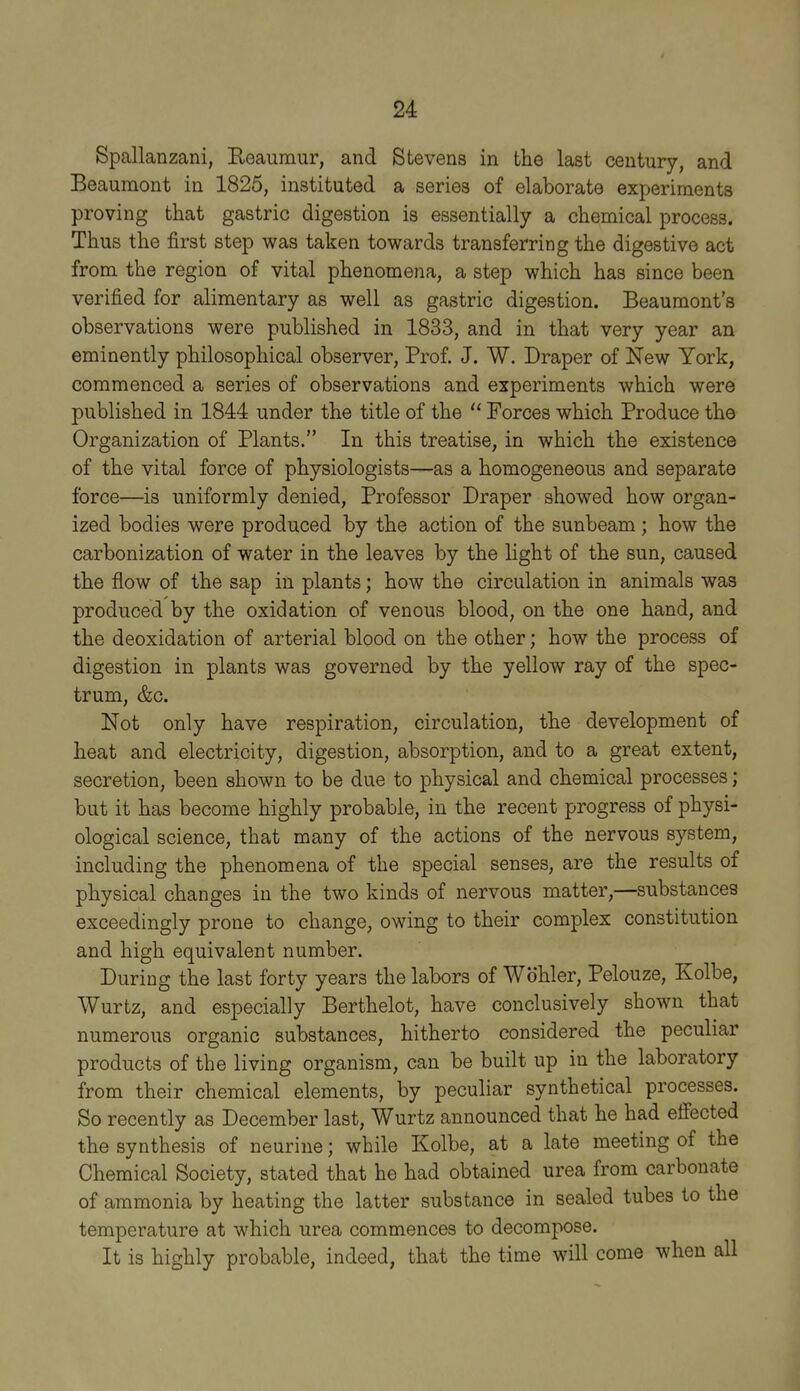 Spallanzani, Reaumur, and Stevens in the last century, and Beaumont in 1825, instituted a series of elaborate experiments proving that gastric digestion is essentially a chemical process. Thus the first step was taken towards transferring the digestive act from the region of vital phenomena, a step which has since been verified for alimentary as well as gastric digestion. Beaumont's observations were published in 1833, and in that very year an eminently philosophical observer, Prof. J. W. Draper of New York, commenced a series of observations and experiments which were published in 1844 under the title of the  Forces which Produce the Organization of Plants. In this treatise, in which the existence of the vital force of physiologists—as a homogeneous and separate force—is uniformly denied, Professor Draper showed how organ- ized bodies were produced by the action of the sunbeam; how the carbonization of water in the leaves by the light of the sun, caused the flow of the sap in plants; how the circulation in animals was produced by the oxidation of venous blood, on the one hand, and the deoxidation of arterial blood on the other; how the process of digestion in plants was governed by the yellow ray of the spec- trum, &c. Not only have respiration, circulation, the development of heat and electricity, digestion, absorption, and to a great extent, secretion, been shown to be due to physical and chemical processes; but it has become highly probable, in the recent progress of physi- ological science, that many of the actions of the nervous system, including the phenomena of the special senses, are the results of physical changes in the two kinds of nervous matter,—substances exceedingly prone to change, owing to their complex constitution and high equivalent number. During the last forty years the labors of Wbhler, Pelouze, Kolbe, Wurtz, and especially Berthelot, have conclusively shown that numerous organic substances, hitherto considered the peculiar products of the living organism, can be built up in the laboratory from their chemical elements, by peculiar synthetical processes. So recently as December last, Wurtz announced that he had effected the synthesis of neurine; while Kolbe, at a late meeting of the Chemical Society, stated that he had obtained urea from carbonate of ammonia by heating the latter substance in sealed tubes to the temperature at which urea commences to decompose. It is highly probable, indeed, that the time will come when all