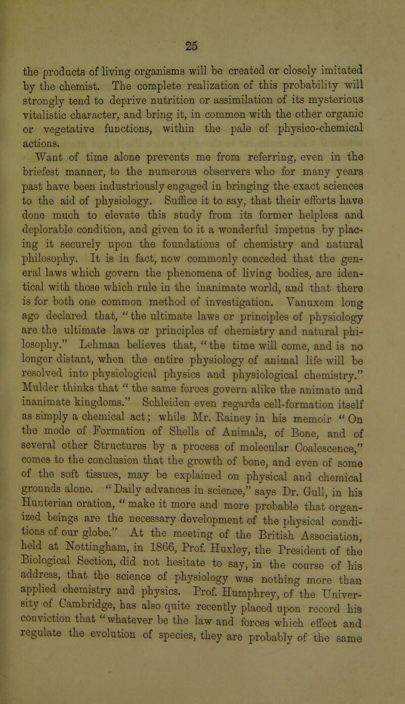 the products of living organisms will be created or closely imitated by the chemist. The complete realization of this probability will strongly tend to deprive nutrition or assimilation of its mysterious vitalistic character, and bring it, in common with the other organic or vegetative functions, within the pale of physico-chemical actions. Want of time alone prevents me from referring, even in the briefest manner, to the numerous observers who for many years past have been industriously engaged in bringing the exact sciences to the aid of physiology. Suffice it to say, that their effi^rts have done much to elevate this study from its former helpless and deplorable condition, and given to it a wonderful impetus by plac- ing it securely upon the foundations of chemistry and natural philosophy. It is in fact, now commonly conceded that the gen- eral laws which govern the phenomena of living bodies, are iden- tical with those which rule in the inanimate world, and that there is for both one common method of investigation. Vanuxem long ago declared that, the ultimate laws or principles of physiology are the ultimate laws or principles of chemistry and natural phi- losophy. Lehman believes that, the time will come, and is no longer distant, when the entire physiology of animal life will be resolved into physiological physics and physiological chemistry. Mulder thinks that the same forces govern alike the animate and inanimate kingdoms. Schleiden even regards cell-formation itself as simply a chemical act; while Mr. Eainey in his memoir On the mode of Formation of Shells of Animals, of Bone, and of several other Structures by a process of molecular Coalescence, comes to the conclusion that the growth of bone, and even of some of the soft tissues, may be explained on physical and chemical grounds alone. Daily advances in science, says Dr. Gull, in his Hunterian oration, make it more and more probable that organ- ized beings are the necessary development of the physical condi- tions of our globe. At the meeting of the British Association, held at Nottingham, in 1866, Prof. Huxley, the President of the Biological Section, did not hesitate to say, in the course of his address, that the science of physiology was nothing more than applied chemistry and physics. Prof. Humphrey, of the Univer- sity of Cambridge, has also quite recently placed upon record his conviction that whatever be the law and forces which effect and regulate the evolution of species, they are probably of the same