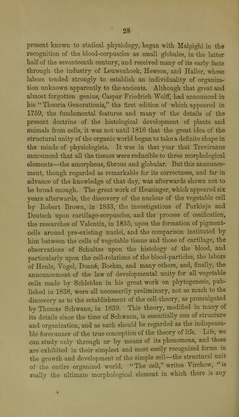 present known to statical physiology, began with Malpighi in the recognition of the blood-corpuscles as small globules, in the latter half of the seventeenth century, and received many of its early facts through the industry of Leuwenhoek, Hewson, and Haller, whose labors tended strongly to establish an individuahty of organiza- tion unknown apparently to the ancients. Although that great and almost forgotten genius, Caspar Friedrich Wolff, had announced in his  Theoria Grenerationis, the first edition of which appeared in 1759, the fundamental features and many of the details of the present doctrine of the histological development of plants and animals from cells, it was not until 1816 that the great idea of the structural unity of the organic world began to take a definite shape in the minds of physiologists. It was in that year that Treviranus announced that all the tissues were reducible to three morphological elements—the amorphous, fibrous and globular. But this announce- ment, though regarded as remarkable for its correctness, and far in advance of the knowledge of that day, was afterwards shown not to be broad enough. The great work of Heusinger, which appeared six years afterwards, the discovery of the nucleus of the vegetable cell by Eobert Brown, in 1833, the investigations of Purkinje and Deutsch upon cartilage-corpuscles, and the process of ossification, the researches of Valentin, in 1835, upon the formation of pigment- cells around pre-existing nuclei, and the comparison instituted by him between the cells of vegetable tissue and those of cartilage, the observations of Schultze upon the histology of the blood, and particularly upon the cell-relations of the blood-particles, the labors of Henle, Vogel, Donn6, Boehm, and many others, and, finally, the announcement of the law of developmental unity for all vegetable cells made by Schleiden in his great work on phytogenesis, pub- lished in 1838, were all necessarily preliminary, not so much to the discovery as to the establishment of the cell-theory, as promulgated by Thomas Schwann, in 1839. This theory, modified in many of its details since the time of Schwann, is essentially one of structure and organization, and as such should be regarded as the indispensa- ble forerunner of the true conception of the theory of life. Life, we can study only through or by means of its phenomena, and these are exhibited in their simplest and most easily recognized forms in the growth and development of the simple cell—the structural unit of the entire organized world.  The cell, writes Virchow,  is really the ultimate morphological element in which there is any