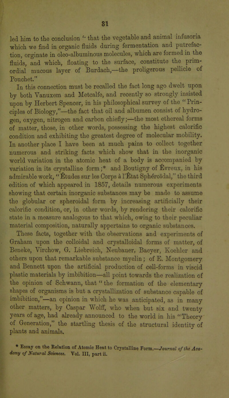 led liira to the conclusion that the vegetable and animal infusoria which we find in organic fluids during fermentation and putrefac- tion, orginate in oleo-albuminous molecules, which are formed in the fluids, and which, floating to the surface, constitute the prim- ordial mucous layer of Burdach,—the proligerous pellicle of Pouchet. In this connection must be recalled the fact long ago dwelt upon by both Vanuxem and Metcalfe, and recently so strongly insisted upon by Herbert Spencer, in his philosophical survey of the Prin- ciples of Biology,—the fact that oil and albumen consist of hydro- gen, oxygen, nitrogen and carbon chiefly;—the most ethereal forms of matter, those, in other words, possessing the highest calorific condition and exhibiting the greatest degree of molecular mobility. In another place I have been at much pains to collect together numerous and striking facts which show that in the inorganic world variation in the atomic heat of a body is accompanied by variation in its crystalline form;* and Boutigny of ^Ivreux, in his admirable work, Etudes sur les Corps a I'l^tat Spheroidal, the third edition of which appeared in 1857, details numerous experiments showing that certain inorganic substances may be made to assume the globular or spheroidal form by increasing artificially their calorific condition, or, in other words, by rendering their calorific state in a measure analogous to that which, owing to their peculiar material composition, naturally appertains to organic substances. These facts, together with the observations and experiments of Graham upon the colloidal and crystalloidal forms of matter, of Beneke, Virchow, G. Liebreich, Neubauer, Baeyer, Koehler and others upon that remarkable substance myelin; of E. Montgomery and Bennett upon the artificial production of cell-forms in viscid plastic materials by imbibition—all point towards the realization of the opinion of Schwann, that  the formation of the elementary shapes of organisms is but a crystallization of substance capable of imbibition,—an opinion in which he was anticipated, as in many other matters, by Caspar WolS, who when but six and twenty years of age, had already announced to the world in his  Theory of Generation, the startling thesis of the structural identity of plants and animals. * Essay on the Relation of Atomic Heat to Crystalline Form.—Joumal of the Aca- demy of Natural Sciences. Vol. Ill, part ii.