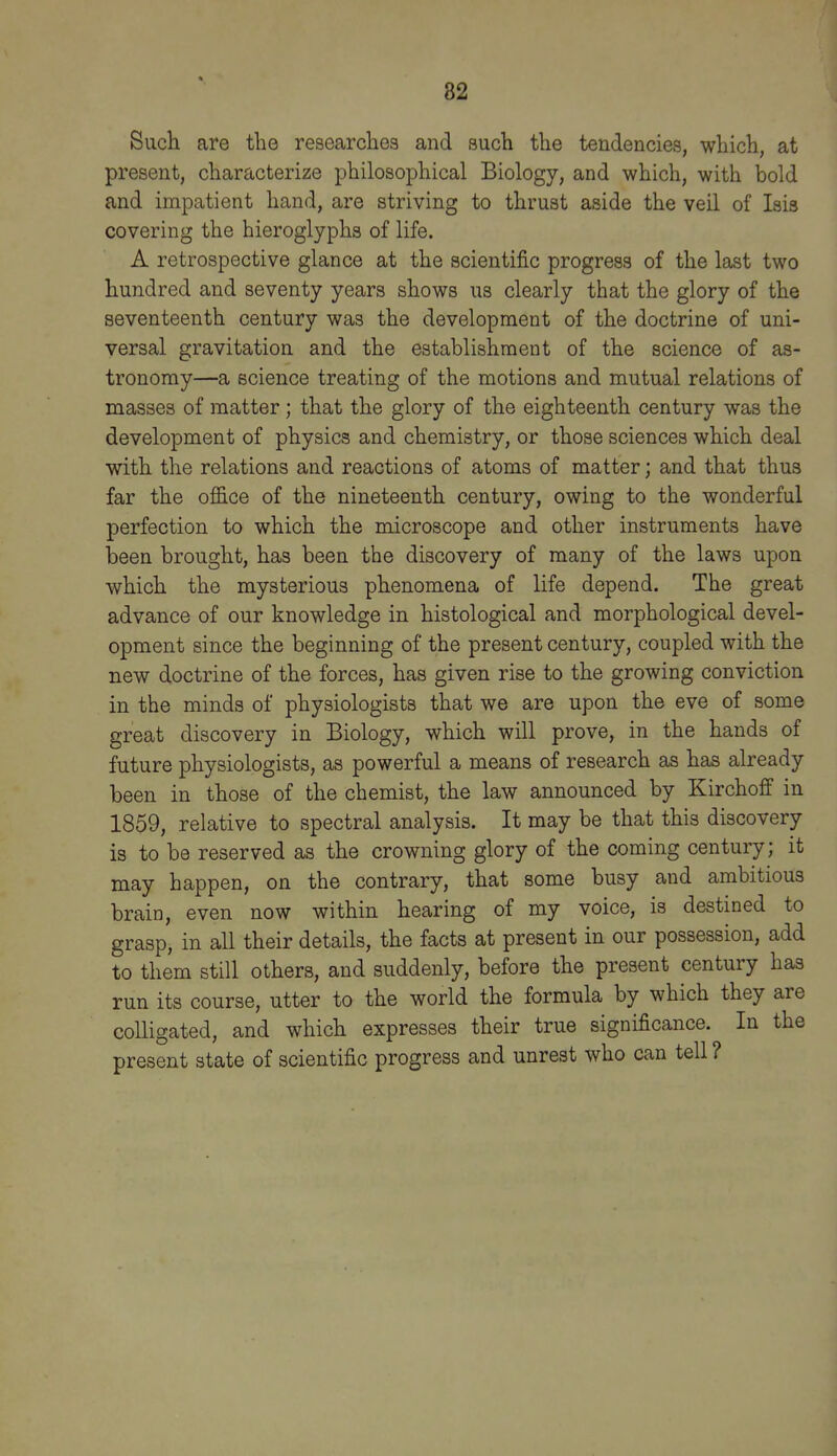 SucH are the researches and such the tendencies, which, at present, characterize philosophical Biology, and which, with bold and impatient hand, are striving to thrust aside the veil of Isis covering the hieroglyphs of life. A retrospective glance at the scientific progress of the last two hundred and seventy years shows us clearly that the glory of the seventeenth century was the development of the doctrine of uni- versal gravitation and the establishment of the science of as- tronomy—a science treating of the motions and mutual relations of masses of matter; that the glory of the eighteenth century was the development of physics and chemistry, or those sciences which deal with the relations and reactions of atoms of matter; and that thus far the oflS.ce of the nineteenth century, owing to the wonderful perfection to which the microscope and other instruments have been brought, has been the discovery of many of the laws upon which the mysterious phenomena of life depend. The great advance of our knowledge in histological and morphological devel- opment since the beginning of the present century, coupled with the new doctrine of the forces, has given rise to the growing conviction in the minds of physiologists that we are upon the eve of some great discovery in Biology, which will prove, in the hands of future physiologists, as powerful a means of research as has already been in those of the chemist, the law announced by Kirchoff in 1859, relative to spectral analysis. It may be that this discovery is to be reserved as the crowning glory of the coming century; it may happen, on the contrary, that some busy and ambitious brain, even now within hearing of my voice, is destined to grasp, in all their details, the facts at present in our possession, add to them still others, and suddenly, before the present century has run its course, utter to the world the formula by which they are colligated, and whicli expresses their true significance. In the present state of scientific progress and unrest who can tell ?