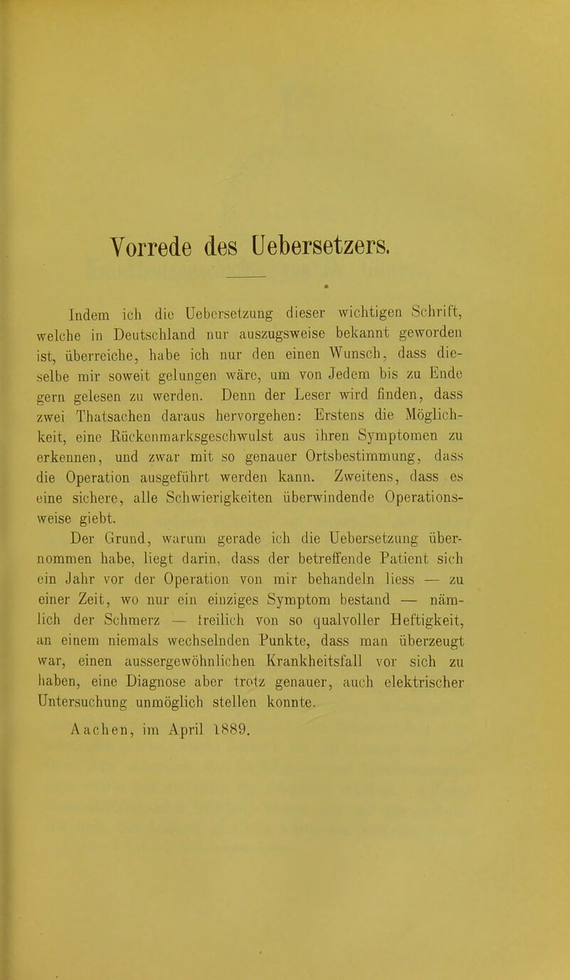 Vorrede des Uebersetzers. Indem ich die Uebcrsetzung dieser wichtigea Schrift, welche in Deutschland nur auszugsweise bekannt geworden ist, iiberreiche, habe ich nur den einen Wunsch, dass die- selbe mil- soweit gelungen ware, um von Jedem bis zu Ende gern gelesen zu werden. Denn der Leser wird finden, dass zwei Thatsaclien daraus hervorgehen: Erstens die Moglich- keit, eine Riickcnraarksgeschwulst aus ihren Symptomen zu erkennen, und zwar mit so genauer Ortsbestimmung, dass die Operation ausgefiihrt werden kann. Zweitens, dass es eine sichere, alle Schwierigkeiten iiberwiudende Operations- weise giebt. Der Grand, warum gerade ich die Uebersetzung iiber- nommen habe, liegt darin, dass der betreffende Patient sich cin Jahr vor der Operation von mir behandein liess — zu einer Zeit, wo nur ein eiuziges Symptom bestand — nam- lich der Schmerz — treilich von so qualvoller Heftigkeit, an eiaem niemals wechselnden Punkte, dass man liberzeugt war, einen aussergewohnlichen Krankheitsfall vor sich zu liaben, eine Diagnose aber troiz genauer, auch elektrischer Untersuchung unraoglich stellen konnte. Aachen, im April 1889,