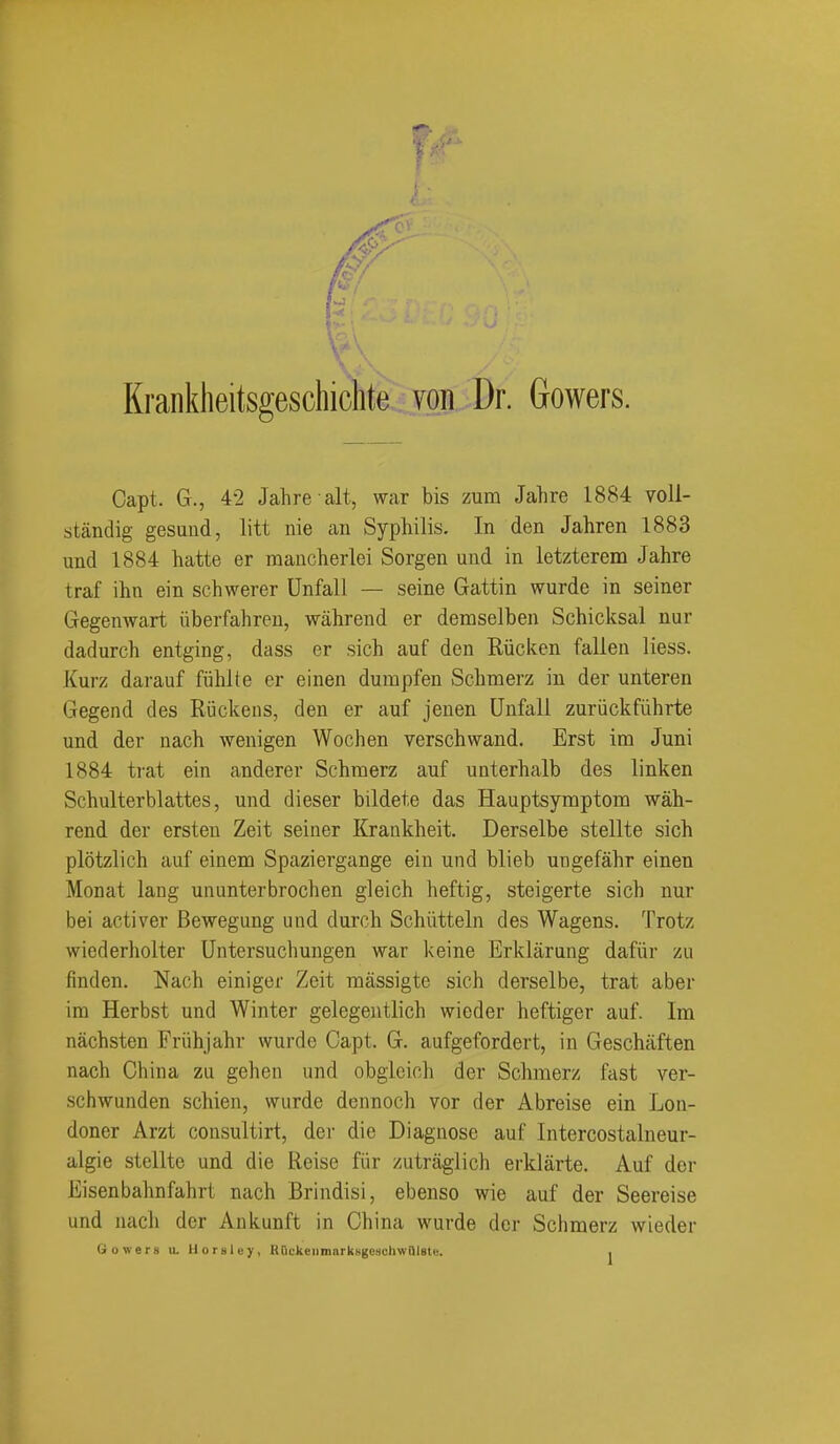 Krankheitsgeschiclite von Dr. Gowers. Capt. G., 42 Jahre alt, war bis zum Jahre 1884 voll- standig gesuud, litt iiie an Syphilis. In den Jahren 1883 und 1884 hatte er mancherlei Sorgen und in letzterem Jahre traf ihn ein schwerer Unfall — seine Gattin wurde in seiner Gegenwart iiberfahren, wahrend er demselben Schicksal nur dadurch entging, dass er sich auf den Riicken fallen liess. Xurz darauf fiiliKe er einen dumpfen Schmerz in der unteren Gegend des Riickens, den er auf jeuen Unfall zuriickfiihrte und der nacb wenigen Wochen verschwand. Erst im Juni 1884 trat ein anderer Schmerz auf unterhalb des linken Schulterblattes, und dieser bildete das Hauptsymptom wah- rend der ersten Zeit seiner Krankheit. Derselbe stellte sich plotzlich auf einem Spaziergange ein und blieb ungefahr einen Monat laug ununterbrochen gleich heftig, steigerte sich nur bei activer Bewegung und durch Schiltteln des Wagens. Trotz wiederholter Untersuchungen war keine Erklarung dafiir zu finden. Nach einiger Zeit massigte sich derselbe, trat aber ira Herbst und Winter gelegentlich wieder heftiger auf. Im nachsten Friihjahr wurde Capt. G. aufgefordert, in Geschaften nach China zu gehen und obgleich der Sclnnerz fast ver- schwunden schien, wurde dennoch vor der Abreise ein Lon- doner Arzt consultirt, der die Diagnose auf Intercostalneur- algie stellte und die Reise fiir /utraglich erklarte. Auf der Eisenbahnfahrt nach Brindisi, ebenso wie auf der Seereise und nach der Aukunft in China wurde der Schmerz wieder Gowers u. llorHley, HnckeiimarkNgeschwQlste. .