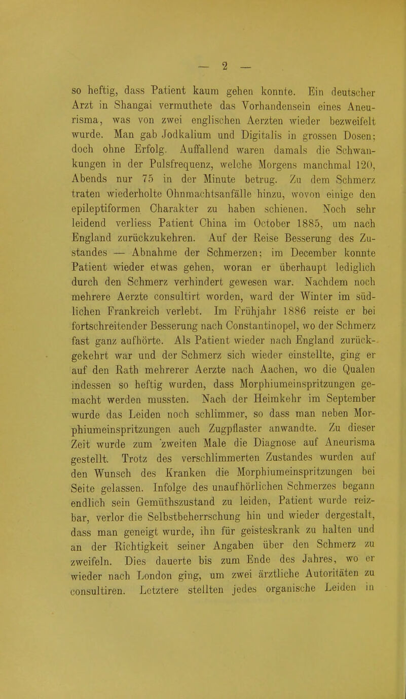 so heftig, dass Patient kaura gehen konnte. Ein deutscher Arzt in Shangai verrauthete das Vorhandensein eines Aneu- risma, was von zwei englischeii Aerzten wieder bezweifelt wurde. Man gab Jodkalium und Digitalis in grossen Dosen: doch ohne Erfolg. Auffallend waren daraals die Schwan- kungen in der Pulsfrequenz, welche Morgens manchraai 120, Abends nur 75 in der Minute betrug. Zu dem Sclimerz traten wiederholte Ohninachtsanfalle hinzu, wovon einige den epileptiform en Charakter zu haben schienen. Noch selir leidend verliess Patient China im October 1885, um nach England zuriickzukehren. Auf der Reise Besserung des Zu- standes — Abnahrae der Schmerzen; im December konnte Patient wieder etwas gehen, woran er iiberhaupt lediglich durch den Schmerz verhindert gewesen war. Nachdem noch mehrere Aerzte consultirt worden, ward der Winter im siid- lichen Frankreich verlebt. Im Friihjahr 1886 reiste er bei fortschreitender Besserung nach Constantinopel, wo der Schmerz fast ganz aufhorte. Als Patient wieder nach England zuriick- gekehrt war und der Schmerz sich wieder einstellte, ging er auf den Rath mehrerer Aerzte nach Aachen, wo die Qualen indessen so heftig wurden, dass Morphiumeinspritzungen ge- macht werden mussten. Nach der Heirakehr im September wurde das Leiden noch schlimmer, so dass man neben Mor- phiumeinspritzungen auch Zugpflaster anwandte. Zu dieser Zeit wurde zum zweiten Male die Diagnose auf Aneurisma gestellt. Trotz des verschlimmerten Zustandes wurden auf den Wunsch des Kranken die Morphiumeinspritzungen bei Seite gclassen. Infolge des unaufhorlichen Schmerzes begann endlich sein Gemiithszustand zu leiden. Patient wurde reiz- bar, verier die Selbstbeherrschung hin und wieder dergestalt, dass man geneigt wurde, ihn fur geisteskrank zu haltcn und an der Richtigkeit seiner Angaben iiber den Schmerz zu zweifeln. Dies dauerte bis zum Endc des Jahres, wo er wieder nach London ging, um zwei arztliche Autoritaten zu consultiren. Lctztere stellten jedes organische Leiden in