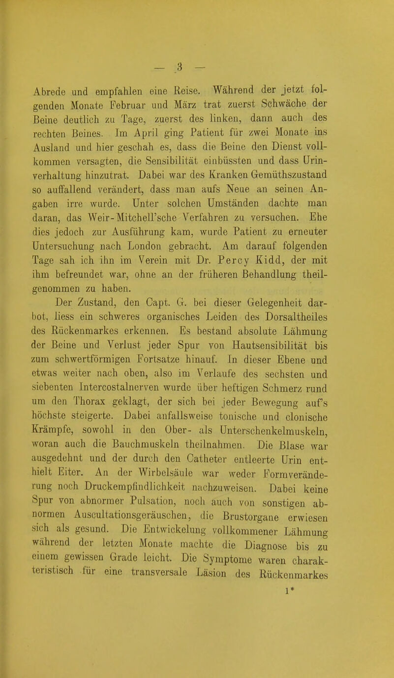 Abrede und erapfahien eiiie Reise. Wahrend der jetzt fol- geuden Monate Februar uiid Miirz trat zuerst Schwache der Beine deutlich zu Tage, zuerst des linken, dann auch des rechten Beines. Im April ging Patient fiir zwei Monate ins Ausland und hier geschah es, dass die Beine den Dienst voll- kommen versagten, die Sensibilitat einbiissten und dass Qrin- verhaltung hinzutrat. Dabei war des Kranken Gemiithszustand so auifallend verandert, dass man aufs Neue an seinen An- gaben irre wurde. Unter solchen Umstanden dachte man daran, das Weir-Mitchell'sche Verfahren zu yersuchen. Ehe dies jedoch zur Ausfiihrung kam, wurde Patient zu erneuter Untersuchung nach London gebracht. Am darauf folgenden Tage sah ich ihn im Verein mit Dr. Percy Kidd, der rait ihm befreundet war, ohne an der friiheren Behandlung theil- genommen zu haben. Der Zustand, den Capt. CI. bei dieser Gelegenheit dar- bot, liess ein schweres organisches Leiden des Dorsaltheiles des Riickenmarkes erkennen. Es bestand absolute Lahmung der Beine und Verlust jeder Spur von Hautsensibilitat bis zura schwertformigen Fortsatze hinauf. In dieser Ebene und etwas weiter nach oben, also im Veriaufe des sechsten und siebenten Intercostalnerven wurde iiber heftigen Schmerz rund um den Thorax geklagt, der sich bei Jeder Bewegung aufs hochste steigerte. Dabei anfallsweisc tonische und clonische Krampfe, sowohl in den Ober- als Unterschenkelmuskeln, woran auch die Bauchmuskeln theilnahmen. Die Blase war ausgedehnt und der durch den Catheter entleerte Urin ent- hielt Eiter. An der Wirbelsaule war weder Formverande- rung noch Druckempfindlichkeit nachzuweisen. Dabei keine Spur von abnorraer Pulsation, noch auch von sonstigen ab- normen Auscultationsgerauschen, die Brustorgane erwiesen sich als gesund. Die Entwickelung vollkommener Lahmung wahrend der letzten Monate machte die Diagnose bis zu einem gewissen Grade leicht. Die Symptome waren charak- teristisch fur eine transversals Lasion des Riickenmarkes 1*