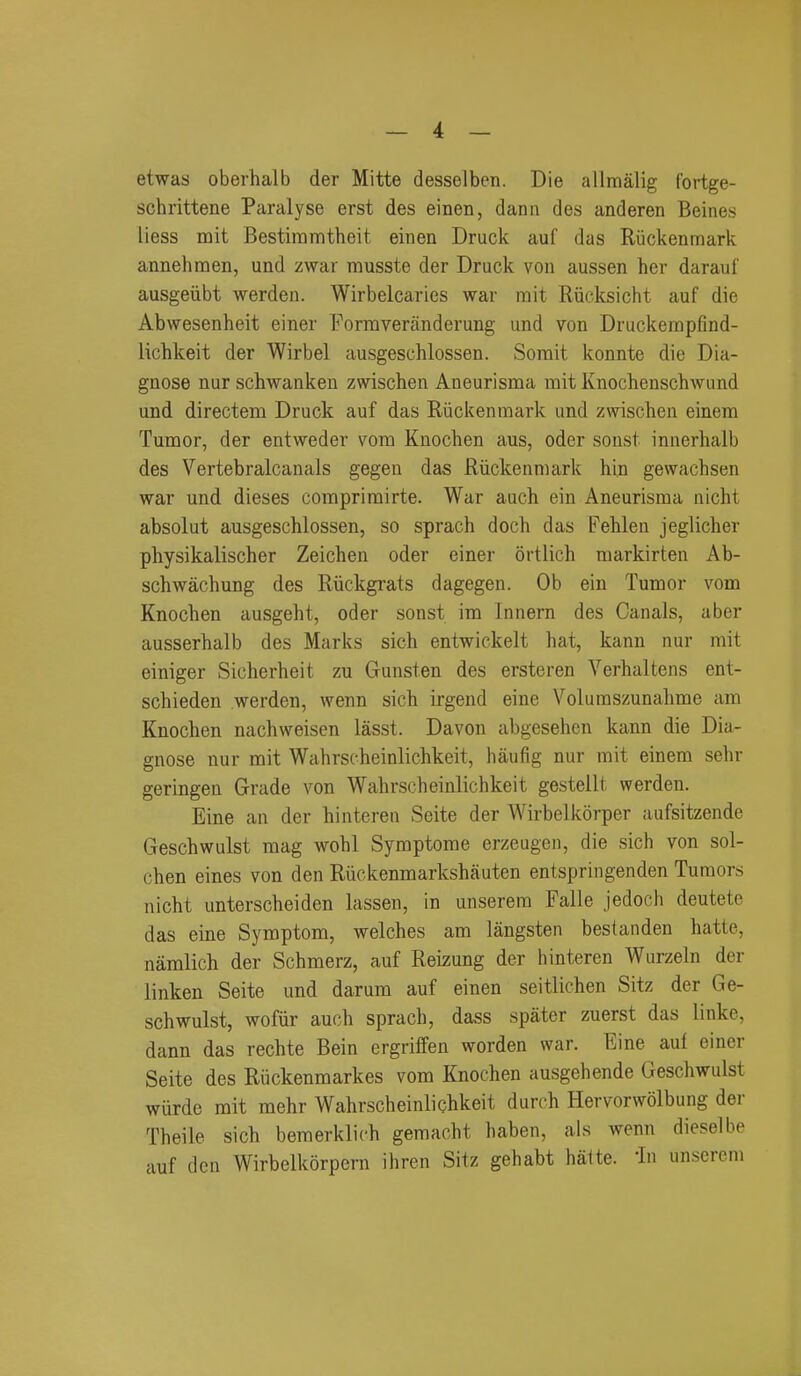 etwas oberhalb der Mitte desselben. Die allmalig fortge- schrittene Paralyse erst des einen, dann des anderen Beines liess mit Bestiramtheit einen Druck auf das Ruckennnark annehraen, und zwar musste der Druck von aussen her darauf ausgeiibt werden. Wirbelcaries war mit Rucksicht auf die Abwesenheit einer Formveranderung und von Druckempfind- lichkeit der Wirbel ausgeschlossen. Somit konnte die Dia- gnose nur schwanken zwischen Aneurisnaa mit Knochenschwund und directem Druck auf das Riickenraark und zwischen einem Tumor, der entweder vom Knochen aus, oder sonst innerhalb des Vertebralcanals gegen das Riickenmark hin gewachsen war und dieses comprimirte. War auch ein Aneurisma nicht absolut ausgeschlossen, so sprach doch das Fehleu jeglicher physikalischer Zeichen oder einer ortlich markirten Ab- schwachung des Riickgrats dagegen. Ob ein Tumor vom Knochen ausgeht, oder sonst im Innern des Canals, aber ausserhalb des Marks sich entwickelt hat, kann nur mit einiger Sicherheit zu Gunsten des ersteren Verbal tens ent- schieden werden, wenn sich irgend eine Volumszunahme am Knochen nachweisen lasst. Davon abgesehen kann die Dia- gnose nur mit Wahrscheinlichkeit, haufig nur mit einem sehr geringen Grade von Wahrscheinlichkeit gestelll werden. Eine an der hinteren Seite der Wirbelkorper aufsitzende Geschwulst mag wohl Syraptome erzeugen, die sich von sol- chen eines von den Riickenmarkshauten entspringenden Tumors nicht unterscheiden lassen, in unserera Falle jedoch deutete das eine Symptom, welches am langsten bestanden hatte, namlich der Schmerz, auf Reizung der hinteren Wurzeln dor linken Seite und darum auf einen seitlichen Sitz der Ge- schwulst, wofiir auch sprach, dass spater zuerst das linke, dann das rechte Bein ergriffen worden war. Eine auf einer Seite des Riickenmarkes vom Knochen ausgehende Geschwulst wurde mit mehr Wahrscheinlichkeit dureh Hervorwolbung der Theile sich bemerklich gemacht haben, als wenn dieselbe auf den Wirbelkorpern ihren Sitz gehabt hatte. 'In unsercm