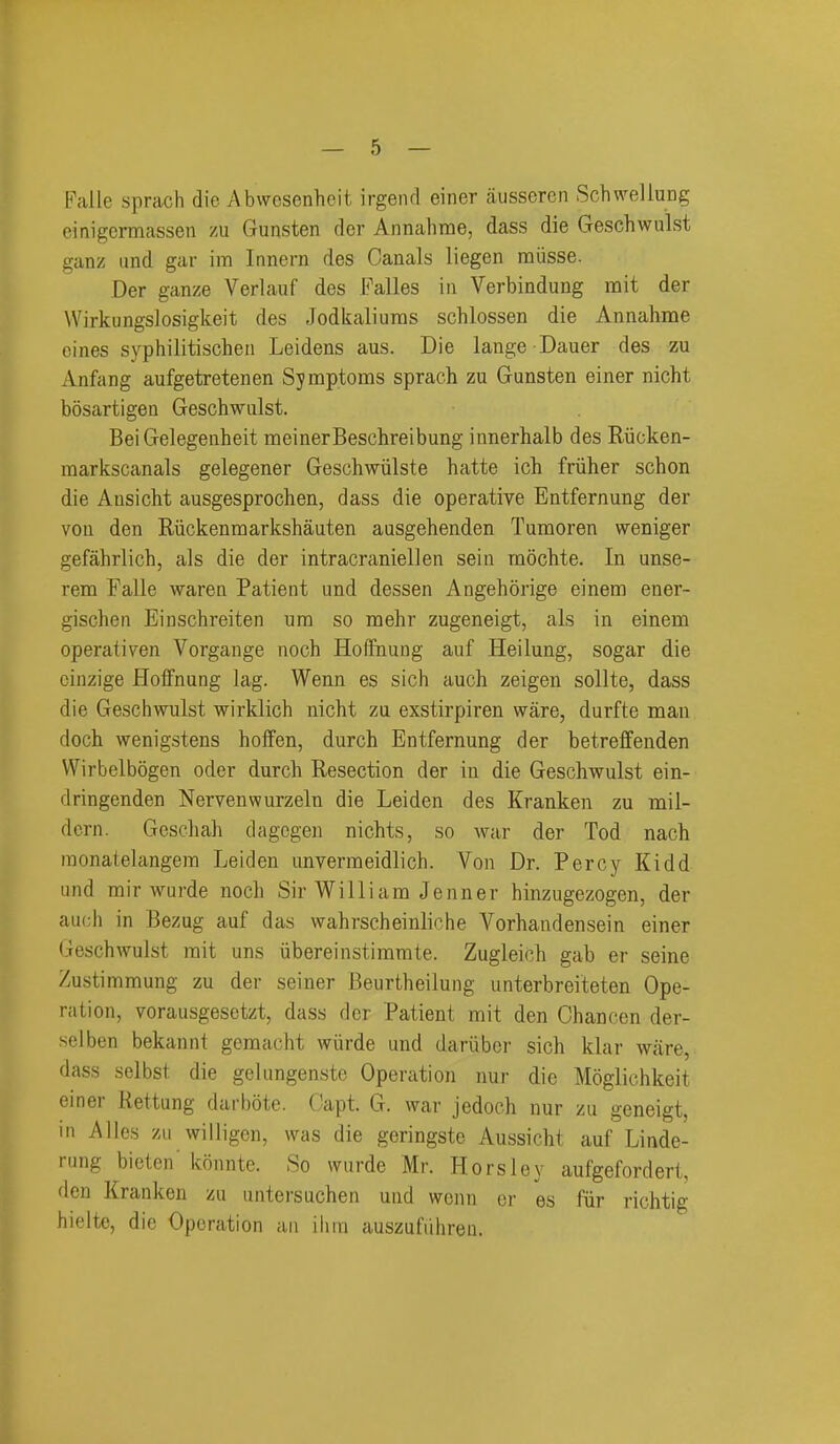 Falle sprach die Abwcsenhcit irgenrl einer ausseren SchwelluDg cinigcrmassen zu Gunsten der Annahme, dass die Geschwulst ganz und gar im Innern des Canals liegen miisse. Der ganze Verlauf des Falles in Verbindung mit der Wirkungslosigkeit des Jodkaliuras schlossen die Annahme cines syphilitischen Leidens aus. Die lange Dauer des zu Anfang aufgetretenen Symptoms sprach zu Gunsten einer nicht bosartigen Geschwulst. Bei Gelegenheit meinerBeschreibung innerhalb des Riicken- raarkscanals gelegener Geschwiilste hatte ich friiher schon die Ansicht ausgesprochen, dass die operative Entfernung der von den Riickenmarkshauten ausgehenden Tumoren weniger gefahrlich, als die der intracraniellen sein mochte. In unse- rem Falle waren Patient und dessen Angehorige einem ener- gischen Einschreiten urn so mehr zugeneigt, als in einem operativen Vorgauge noch Hoffinuug auf Heilung, sogar die cinzige Hoffnung lag. Wenn es sich auch zeigen sollte, dass die Geschwulst wirklich nicht zu exstirpiren ware, durfte man doch wenigstens hofFen, durch Entfernung der betreffenden Wirbelbogen oder durch Resection der in die Geschwulst ein- dringenden Nervenwurzeln die Leiden des Kranken zu mii- dcrn. Gcschah dagcgen nichts, so war der Tod nach inonatelangera Leiden unverraeidlich. Von Dr. Percy Kidd und rair wurde noch Sir Willi am Jenner hinzugezogen, der aucii in Bezug auf das wahrscheinliche Vorhandensein einer Geschwulst rait uns iibereinstimmte. Zugleich gab er seine Zustimmung zu der seiner Beurtheilung unterbreiteten Ope- ration, vorausgesetzt, dass der Patient mit den Chancen der- selben bekannt gemacht wiirde und dariiber sich klar ware,- dass selbst die gclungenste Operation nur die Moglichkeit einer Rettung darbote. Capt. G. war jedoch nur zu geneigt, in Alios zu willigen, was die geringste Aussicht auf Linde- rung bieten'konnte. So wurde Mr. Horsley aufgefordert, den Kranken zu untersuchen und wonn er es fiir richtig hielte, die Operation an ilini auszufiihreu.