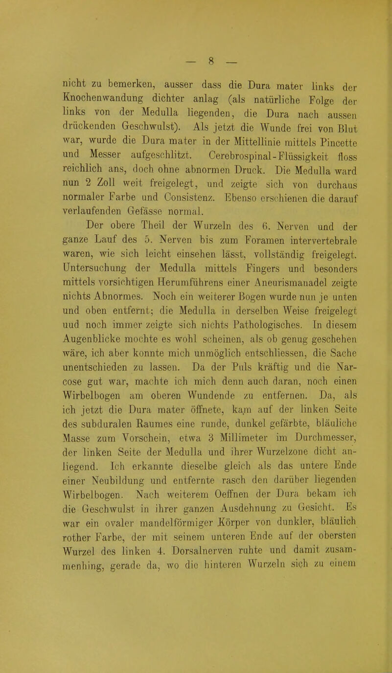 nicht zu bemerken, ausser dass die Dura mater links der Knochenwandung dichter anlag (als natiirliche Folgc der links von der Medulla liegenden, die Dura nach aussen driickenden Geschwulst). Als jetzt die Wunde frei von Blut war, wurde die Dura mater in der Mittellinie raittels Pincette und Messer aufgeschlitzt. Cerebrospinal-Fliissigkeit floss reichlich ans, doch ohne abnormen Druck. Die Medulla ward nun 2 Zoll weit freigelegt, und zeigte sich von durchaus normaler Farbe und Consistenz. Ebenso erschienen die darauf verlaufenden Gefasse normal. Der obere Theil der Wurzeln des G. Nerven und der ganze Lauf des 5. Nerven bis zum Foramen intervertebrale waren, wie sich leicht einsehen lasst, vollstandig freigelegt. Untersuchung der Medulla mittels Fingers und besonders mittels vorsichtigen Herumfiihrens einer Aneurismauadel zeigte nichts Abnormes. Noch ein weiterer Bogen wurde nun je unten und oben entfernt; die Medulla in derselben Weise freigelegt uud noch iramer zeigte sich nichts Pathologisches. In diesem Augenblicke mochte es wohl scheinen, als ob genug geschehen ware, ich aber konnte mich unraoglich entschliessen, die Sache unentschieden zu lassen. Da der Puis kraftig und die Nar- cose gut war, machte ich mich denn auch daran, noch einen Wirbelbogen am oberen Wundende zu entfernen. Da, als ich jetzt die Dura mater oifnete, ka.m auf der linken Seite des subduralen Raumes eine runde, dunkel gefarbte, blauliche Masse zum Vorschein, etwa 3 Millimeter im Durchmesser, der linken Seite der Medulla und ihrer Wurzeizone dicht an- liegend. Ich erkannte dieselbe gleich als das untere Ende einer Neubildung und entfernte rasch den dariiber liegenden Wirbelbogen. Nach weiterem Oeffnen der Dura bekam ich die Geschwulst in ihrer ganzen Ausdehnung zu Gesicht. Es war ein ovaler mandelformiger Korper von dunkler, blaulich rother Farbe, der mit seinem unteren Ende auf der obersten Wurzel des linken 4. Dorsalnerven ruhte und damit zusam- menhing, gerade da, wo die hintoren Wurzeln sich zu ciiiem