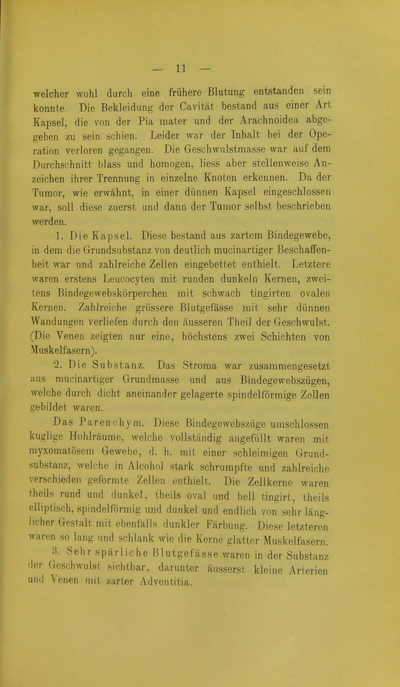 welcher wohl durch eine fruhere Blutuag entstanden sein konnte. Die Bekleidung der Cavitat bestand aus einer Art Kapsel, die von der Pia mater und der Arachnoidea abge- geben zu sein schien. Leider war der Inhalt bei der Ope- ration vei-loren gegangen. Die Geschwulstraasse war auf dem Durchschnitt blass und horaogen, liess aber stellenweise An- zeichen ihrer Trennung in einzclne Knoten erkennen. Da der Tumor, wie erwahnt, in einer diinnen Kapsel eingeschlossen war, soil diese zuerst und dann der Tumor selbst beschrieben werden. 1. Die Kapsel. Diese bestand aus zartem Bindegewebe, in dem die Grundsabstanz von deutlich mucinartiger Beschaffen- heit war und zahlreiche Zellen eingebettet enthielt. Letztere Avaren erstens Leucocyten mit ruuden dunkeln Kernen, zwei- tens Bindegewebskorperchen rait schwach tingirten ovalen Kernen. Zahlreiche grossere Blutgefasse mit sehr diinnen Wandungen verliefen durch den ausseren Theil der Geschwulst. (Die Venen zeigten nur .eine, hochstens zwei Schichten von Musk elf asern). 2. Die Substanz. Das Stroma war zusammengesetzt aus mucinartiger Grundraasse und aus Bindegewebsziigen, welche durch dicht aneinander gelagerte spindelformige Zellen gebildet waren. Das Parenchym. Diese Biiidegewebszuge unischlossen kuglige Hohlraume, welche voUstiindig angefiillt waren mit myxoraatosem Gewebe, d. h. mit einer schleimigen Grund- substanz, welche in Alcohol stark schrumpfte und zahlreiche verschieden geformte Zellen enthielt. Die Zellkernc waren theils rund und dunkcl, theils oval und hell tingirt, theils clliptisch, spindelformig und dunkel und endlich von sehr lang- iicher Gestalt mit ebenfalls dunkler Farbung. Diese letzteren waren so lang and schlank wie die Kerne glatter Muskelfasern. :i Sehr sparliche Blutgefasse waren in der Substanz rler Geschwulst sichtbar, daninter ausserst kleine Arterien und Venen mit zarter Adventitia.