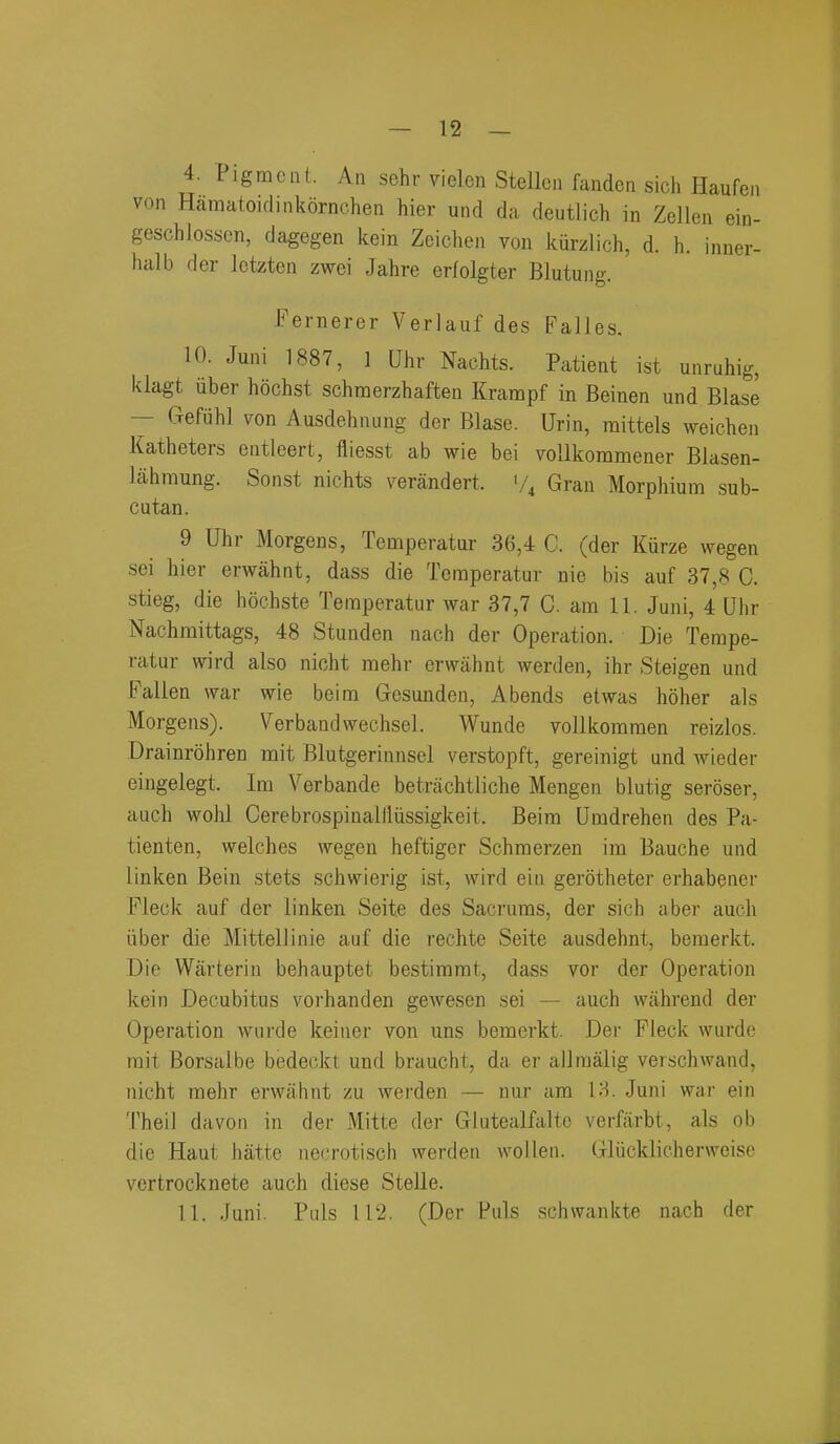 4. Pigment. An sehr vielen Stellcii fanden sich Haufen von Hamatoidinkornchen hier und da deutlich in Zellen ein- geschlossen, dagegen kein Zeichen von kurzlich, d. h. inner- halb der Ictzten zwei Jahre erfolgter Blutung. Fernerer Verlauf des Falles. 10. Juni 1887, 1 Uhr Nachts. Patient ist unruhig, klagt uber hochst schnoerzhaften Krampf in Beinen und Blase — Gefiihl von Ausdehnung der Blase. Urin, raittels weichen Katheters entleert, fliesst ab wie bei vollkommener Blasen- lahmung. Sonst nichts verandert. '/^ Gran Morphium sub- cutan. 9 Uhr Morgens, Temperator 36,4 C. (der Kiirze wegen sei hier erwahnt, dass die Temperatur nie bis auf 37,8 C. stieg, die hochste Temperatur war 37,7 0. am 11. Juni, 4 Uiir Nachmittags, 48 Stunden nach der Operation. Die Tempe- ratur wird also nicht mehr erwahnt werden, ihr Steigen und Fallen war wie beim Gesunden, Abends etwas hoher als Morgens). Verbandweehsel. Wunde vollkoramen reizlos. Drainrohren mit Blutgerinnsel verstopft, gereinigt und wieder eingelegt. Im Verbande betrachtliche Mengen blutig seroser, auch wohl Cerebrospinallliissigkeit. Beim Umdrehen des Pa- tienten, welches wegen heftiger Schmerzen im Bauche und linken Bein stets schwierig ist, wird ein gerotheter erhabener Fleck auf der linken Seite des Sacruras, der sich aber auch iiber die Mittellinie auf die rechte Seite ausdehnt, beraerkt. Die Warterin behauptet bestimmt, dass vor der Operation kein Decubitus vorhanden gewesen sei — auch wahrend der Operation wurde keiner von uns bemerkt. Der Fleck wurde rait Borsalbe bedeckt und braucht, da er allraalig verschwand, nicht mehr erwahnt zu werden — nur am IH. Juni wai- ein Theil da von in der Mitte der Glutealfaltc verfarbt, als ob die Haut hatte necrotisch werden wollen. Gliicklicherweise vertrocknete auch diese Stelle. 11. Juni. Puis 112. (Der Puis schwankte nach der