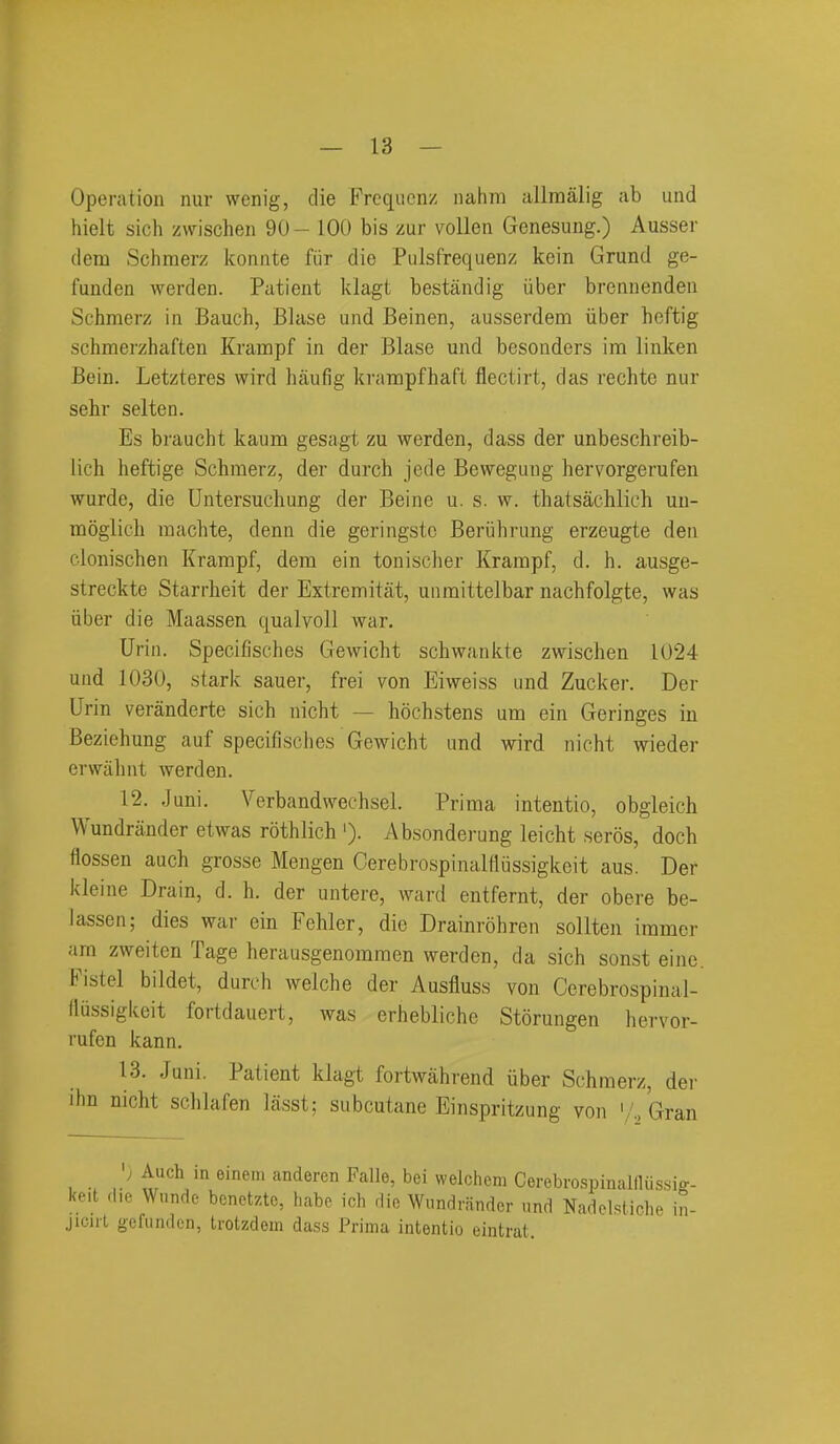 Operation nur wenig, die Frcqiicnz nahm allraalig ab und hielt sich zwischen 90 - 100 bis zur vollen Genesung.) Ausser dem Sclimerz Iconnte fiir die Pulsfrequenz kein Grund ge- fuuden werden. Patient klagt bestandig iiber brcnnenden Schmerz in Bauch, Blase und Beinen, ausserdem iiber heftig schmerzhaften Krampf in der Blase und besonders im linken Bein. Letzteres wird haufig krampfhaft flectirt, das rechte nur sehr selten. Es braucht kaum gesagt zu werden, dass der unbeschreib- lich heftige Schmerz, der durch jede Bewegung hervorgerufen wurde, die Untersucliung der Beine u. s. w. thatsachlich uu- moglich machte, denn die geringstc Beriihrung erzeugte den clonischen Krampf, dem ein tonischer Krampf, d. h. ausge- streckte Starrheit der Extremitat, unmittelbar nachfolgte, was iiber die Maassen qualvoll war. Urin. Specifisches Gewicht scliwanide zwischen 1024 und 1030, stark sauer, frei von Eiweiss und Zucker. Der Urin veranderte sich nicht — hochstens um ein Geringes in Beziehung auf specifisches Gewicht and wird nicht wieder erwiilmt werden. 12. .Juni. Verbandwechsel. Prima intentio, obgleich Wundrander etwas rothlich '). Absonderung leicht seros, doch flossen auch grosse Mengen Cerebrospinalfliissigkeit aus. Der kleine Drain, d. h. der uutere, ward entfernt, der obere be- iassen; dies war ein Fehler, die Drainrohren sollten iramcr am zweiten Tage herausgenomraen werden, da sich sonst eine. Fistel bildet, durch welche der Ausfluss von Cerebrospinal- (lussigkeit fortdauert, was erhebliche Storungen hervor- rufen kann. 13. Juni. Patient klagt fortwahrend iiber Schmerz, der ihn nicht schlafen lasst; subcutane Einspritzung von '/..Gran ) Auch in^eineiiMmcieren Falle, bei welchem CerebrospinailUis.sig- in- keit die Wnnde benetzte, liabe ich die Wundrander und Nadolsticli jicul gcfundcn, trotzdem dass Prima intentio eintrat.