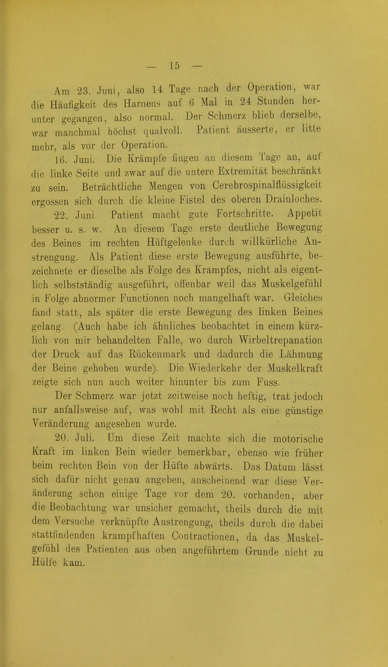 Am 23. Juni, also 14 Tage nach der Operation, war die Haufigkeit des Harnens auf 6 Mai iu 24 Stunden her- iinter gegangen, also normal. Der Schmerz blieb derselbe, war manchmal hochst qualvoll. Patient ausserte, er litte raehr, als vor der Operation. 16. Juni. Die Krampfe Ilngen an diosera Tage an, auf die liuke Seite und zwar auf die untere Extremitat beschrankt zu sein. Betrachtliche Meugen von Cerebrospinalfliissigkeit ergossen sich durch die kleine Fistel des oberen Drainloches. 22. Juni. Patient mcicht gute Fortschritte. Appetit besser u. s. w. An diesem Tage erste deutliche Bewegung des Beines ina recMen Hiiftgelenke durch willkiirliche An- strengung. Als Patient diese erste Bewegung ausfiihrte, be- zeichnete er dieselbe als Folge des Kranopfes, nicht als eigent- lich selbststandig ausgefiihrt, offenbar well das Muskelgefiihl in Folge abnormer Functionen noch mangelhaft war. Gleiches land statt, als spater die erste Bewegung des linken Beines gelang. (Auch babe icb ahnliches beobachtet in einem kiirz- lich von mir behandelten Falle, wo durch Wirbeltrepanation der Druck auf das Riickenmark und dadurch die Lahmung der Beine gehoben wurde). Die Wiederkehr der Muskelkraft zeigte sich nun auch weiter hinunter bis zum Fuss. Der Schmerz war jetzt zeitweise noch heftig, trat jedoch nur anfallsweise auf, was wohl mit Recht als eine giinstige Veranderung angesehen wurde. 20. Juli. Um diese Zeit machte sich die motorische Kraft im linken Bein wieder beraerkbar, ebenso wie friiher beim rechten Bein von der Hiifte abwarts. Das Datum lasst sich dafiir nicht genau angeben, ansclieinend war diese Ver- anderung schon einige Tage vor dem 20. vorhanden, aber die Beobachtung war unsicher gemacht, theils durch die mit dem Versuche verkniipfte Anstrengung, theils durch die dabei stattfindenden krampfhaften Contractionen, da das Muskel- gefiihl des Patienten aus oben angefiihrtem Grunde nicht zu Hiilfe kam.