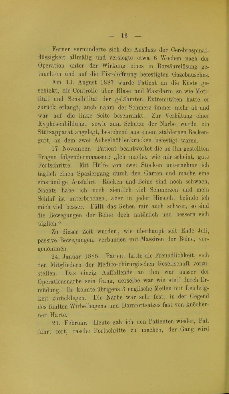 Ferner vermiiiderte sich der Ausfluss der Cerebrospinal- fiiissigkeit allmalig und versiegte etwa 6 Wochen nach der Operation unter der Wirkung eincs in Borsaurelosung ge- tauchten und auf die FistelofFnung befestigten Gazebausches. Am 13. August 1887 wurde Patient an die Kiiste ge- schickt, die Controlle iiber Blase und Mastdarm so wie Moti- litat und Sensibilitat der gelahmten Extremitaten hatte er zuriick erlangt, auch nahm der Schmerz immer mehr ab und war auf die linke Seite beschrankt. Zur Verhiitung einer Kyphosenbildung, sowie zum Schutze der Narbe wurde ein Stiitzapparat angelegt, bestehend aus einem stahlernen Becken- giirt, an dem zwei Achselhohlenkriicken befestigt waren. 17. November. Patient beantwor'tet die an ihn gestellten Fragen folgendermaassen: „Ich mache, wic mir scheint, gute Fortschritte. Mit Hiilfe von zwei Stocken unternehme ich taglich einen Spaziergang durcli den Garten und mache eine einstiindige Ausfahrt. Riicken und Beine sind noch schwach, Nachts habe ich noch ziemlich viel Schmerzen und mein Schlaf ist unterbrochen; aber in jeder Hinsicht befinde ich mich viel besser. Fallt das Gehen mir auch schwer, so sind die Bewegungen der Beine doch natiirlich und bessern sich taglich. Zu dieser Zeit wurden, wie iiberhaupt seit Ende Juli, passive Bewegungen, verbunden mit Massiren der Beine, vor- genommen. 24. Januar 1888. Patient hatte die Freundlichkeit, sich den Mitgliedern der Medico-chirurgischen Gcsellschaft vorzu- stellen. Das einzig Auffallende an ihm war ausser der Operationsnarbe sein Gang, derselbe war wie steif durch Er- miidung. Er konnte iibrigens 3 englische Meilen mit Leichtig- keit zurucklegen. Die Narbe war sehr fest, in der Gegend des funften Wirbelbogens und Dornfortsatzes fast von knocher- ner Harte. 21. Februar. Heute sah ich den Patienten wieder, Pat. fahrt fort, raschc Fortschritte zu machen, der Gang wird