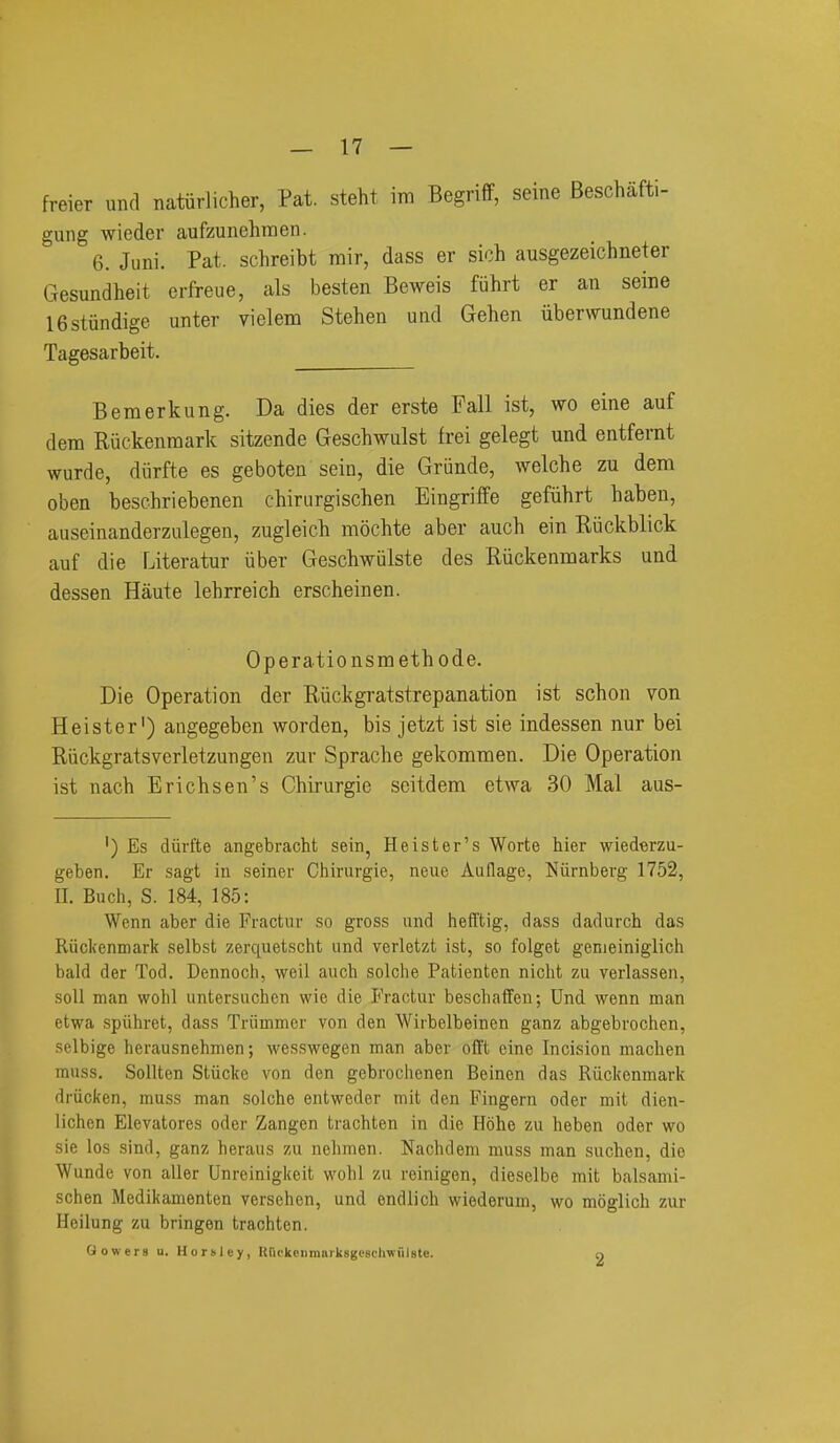 freier unci natiirlicher, Pat. steht im Begriff, seine Beschafti- gung wieder aufzunehraen. 6. Juni. Pat. schreibt rair, dass er sich ausgezeichneter Gesundheit erfreue, als besten Beweis fuhrt er an seine IBstiindige unter vielem Stehen und Gehen iiberwundene Tagesarbeit. Bemerkung. Da dies der erste Fall ist, wo eine auf dem Ruckenmark sitzende Geschwulst frei gelegt und entfernt wurde, diirfte es geboten sein, die Grunde, welche zu dem oben beschriebenen chinirgischen Eingriffe gefiihrt baben, auseinanderzulegen, zugleich mochte aber auch ein Riickblick auf die Literatur iiber Geschwulste des Ruckenmarks und dessen Haute lehrreich erscheinen. Operationsraethode. Die Operation der Riickgratstrepanation ist scbon von Heister') angegeben worden, bis jetzt ist sie indessen nur bei Riickgratsverletzungen zur Spracbe gekommen. Die Operation ist nacb Erichsen's Cbirurgie seitdem etwa 30 Mai aus- ') Es diirfte angebracht sein, Heister's Worte hier wiederzu- geben. Er sagt in seiner Chirurgie, neue Aullage, Niirnberg 1752, II. Buch, S. 184, 185: Wenn aber die Fractur so gross and hefftig, dass dadurch das Riickenmark selbst zerquetscht und verletzt ist, so folget genieiniglich bald der Tod. Dennoch, weil auch seiche Patienten nicht zu verlassen, soil man wohl untersuchcn wie die Fractur beschaffeu; Und wenn man etwa spiihret, dass Triimmer von den Wirbelbeinen ganz abgebrochen, selbige herausnehmen; wesswegen man aber offt eine Incision machen muss. Sollten Stiicke von den gebrochenen Beinon das Riickenmark driicken, muss man .solche entweder mit den Fingern oder mit dien- lichen Elevatores oder Zangen trachten in die Hohe zu heben oder wo sie los sind, ganz heraus zu nehmen. Nachdem muss man suchen, die Wunde von aller Unreinigkeit wohl zu reinigen, dieselbe mit balsami- schen Medikamenten verschen, und endlich wiederum, wo moglich zur Heilung zu bringen trachten. Gowera u. Horolcy, KrickeiiraiirkBgeschWHlste. o